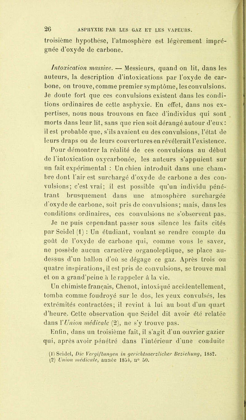 troisième hypothèse, l’atmosphère est légèrement impré- gnée d’oxyde de carbone. Intoxication massive. — Messieurs, quand on lit, dans les auteurs, la description d’intoxications par l’oxyde de car- bone, on trouve, comme premier symptôme, les convulsions. Je doute fort que ces convulsions existent dans les condi- tions ordinaires de cette asphyxie. En effet, dans nos ex- pertises, nous nous trouvons en face d’individus qui sont morts dans leur lit, sans que rien soit dérangé autour d’eux : il est probable que, s’ils avaient eu des convulsions, l’état de leurs draps ou de leurs couvertures en révélerait l’existence. Pour démontrer la réalité de ces convulsions au début de l’intoxication oxycarbonée, les auteurs s’appuient sur un fait expérimental : Un chien introduit dans une cham- bre dont l’air est surchargé d’oxyde de carbone a des con- vulsions; c’est vrai; il est possible qu’un individu péné- trant brusquement dans une atmosphère surchargée d’oxyde de carbone, soit pris de convulsions; mais, dans les conditions ordinaires, ces convulsions ne s’observent pas. Je ne puis cependant passer sous silence les faits cités par Seidel (1) : Un étudiant, voulant se rendre compte du goût de l’oxyde de carbone qui, comme vous le savez, ne possède aucun caractère organoleptique, se place au- dessus d’un ballon d’où se dégage ce gaz. Après trois ou quatre inspirations, il est pris de convulsions, se trouve mal et on a grand’peine à le rappeler à la vie. Un chimiste français, Chenot, intoxiqué accidentellement, tomba comme foudroyé sur le dos, les yeux convulsés, les extrémités contractées; il revint à lui au bout d’un quart d’heure. Cette observation que Seidel dit avoir été relatée dans VUnio7i médicale (2), ne s’y trouve pas. Enfin, dans un troisième fait, il s’agit d’un ouvrier gazier qui, après avoir pénétré dans l’intérieur d’une conduite (1) Seidel, Die Vergiftiingen in gerichtsaerzlichev Beziehung^ 18S2. (2) Union médicale^ armée 1854, u° 50.