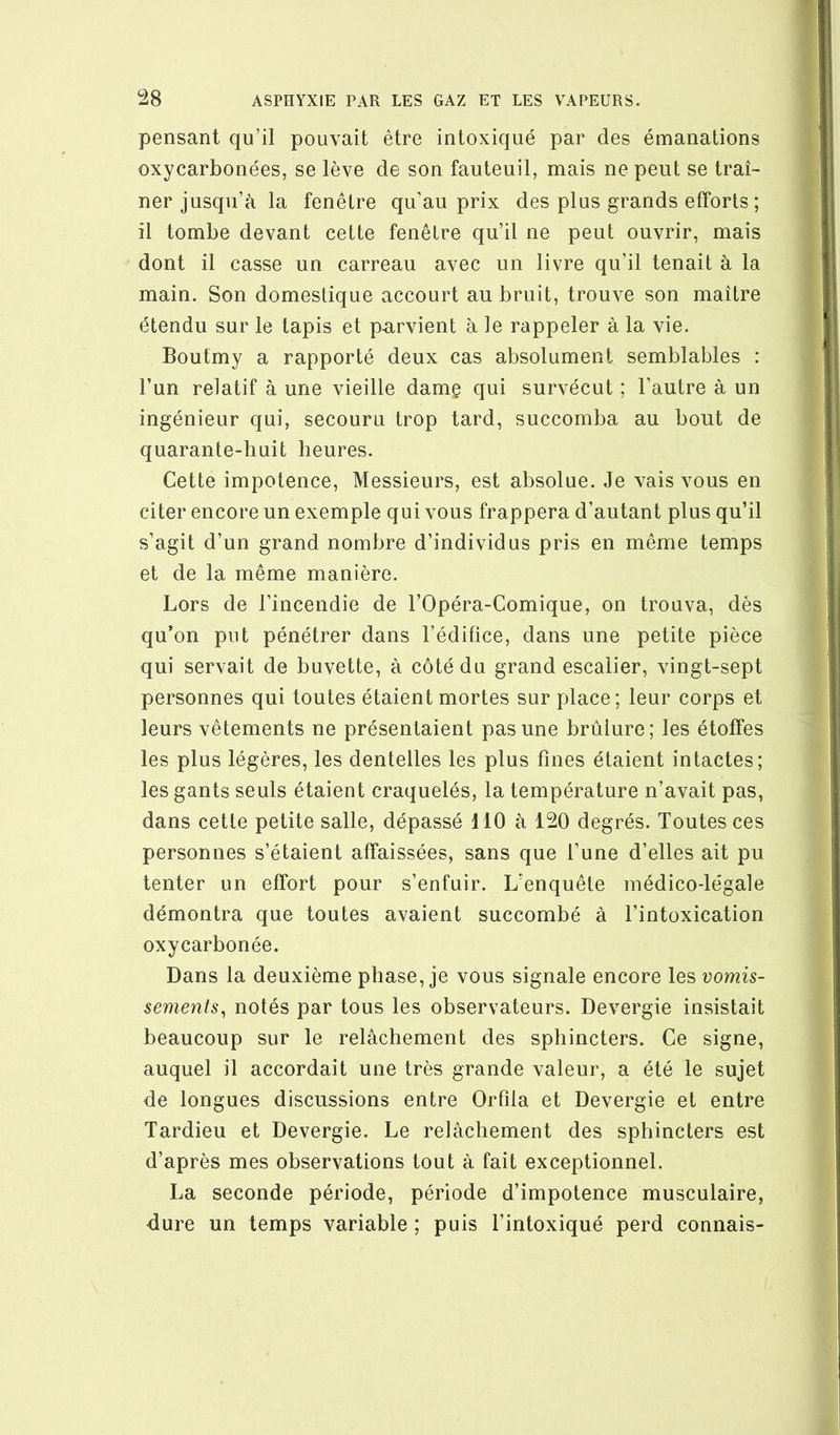 pensant qu’il pouvait être intoxiqué par des émanations oxycarbonées, se lève de son fauteuil, mais ne peut se traî- ner jusqu’à la fenêtre qu’au prix des plus grands efforts ; il tombe devant cette fenêtre qu’il ne peut ouvrir, mais dont il casse un carreau avec un livre qu’il tenait à la main. Son domestique accourt au bruit, trouve son maître étendu sur le tapis et p-arvient à le rappeler à la vie. Boutmy a rapporté deux cas absolument semblables : l’un relatif à une vieille damç qui survécut ; l’autre à un ingénieur qui, secouru trop tard, succomba au bout de quarante-huit heures. Cette impotence. Messieurs, est absolue. Je vais vous en citer encore un exemple qui vous frappera d’autant plus qu’il s’agit d’un grand nombre d’individus pris en même temps et de la même manière. Lors de l’incendie de l’Opéra-Comique, on trouva, dès qu’on put pénétrer dans l’édifice, dans une petite pièce qui servait de buvette, à côté du grand escalier, vingt-sept personnes qui toutes étaient mortes sur place; leur corps et leurs vêtements ne présentaient pas une brûlure; les étoffes les plus légères, les dentelles les plus fines étaient intactes; les gants seuls étaient craquelés, la température n’avait pas, dans cette petite salle, dépassé 110 à 120 degrés. Toutes ces personnes s’étaient affaissées, sans que l’une d’elles ait pu tenter un effort pour s’enfuir. L’enquête médico-légale démontra que toutes avaient succombé à l’intoxication oxycarbonée. Dans la deuxième phase, je vous signale encore les vomis- sements^ notés par tous les observateurs. Devergie insistait beaucoup sur le relâchement des sphincters. Ce signe, auquel il accordait une très grande valeur, a été le sujet de longues discussions entre Orlîia et Devergie et entre Tardieu et Devergie. Le relâchement des sphincters est d’après mes observations tout à fait exceptionnel. La seconde période, période d’impotence musculaire, dure un temps variable ; puis l’intoxiqué perd connais-