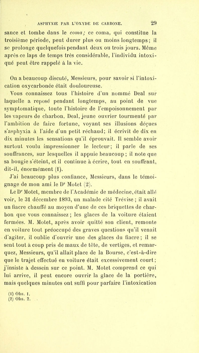 sance et tombe dans le coma; ce coma, qui constitue la troisième période, peut durer plus ou moins longtemps; il se prolonge quelquefois pendant deux ou trois jours. Même après ce laps de temps très considérable, l’individu intoxi- qué peut être rappelé à la vie. On a beaucoup discuté, Messieurs, pour savoir si l’intoxi- cation oxycarbonée était douloureuse. Vous connaissez tous l’histoire d’un nommé Deal sur laquelle a reposé pendant longtemps, au point de vue symptomatique, toute l’histoire de l’empoisonnement par les vapeurs de charbon. Deal, jeune ouvrier tourmenté par l’ambition de faire fortune, voyant ses illusions déçues s’asphyxia à l’aide d’un petit réchaud; il écrivit de dix en dix minutes les sensations qu’il éprouvait. Il semble avoir surtout voulu impressionner le lecteur; il parle de ses souffrances, sur lesquelles il appuie beaucoup; il note que sa bougie s’éteint, et il continue à écrire, tout en souffrant, dit-il, énormément (1). J’ai beaucoup plus confiance, Messieurs, dans le témoi- gnage de mon ami le D” Motet (2). Le D* Motet, membre de l’Académie de médecine, était allé voir, le 31 décembre 1893, un malade cité Trévise ; il avait un fiacre chauffé au moyen d’une de ces briquettes de char- bon que vous connaissez ; les glaces de la voiture étaient fermées. M. Motet, après avoir quitté son client, remonte en voiture tout préoccupé des graves questions qu’il venait d’agiter, il oublie d’ouvrir une des glaces du fiacre; il se sent tout à coup pris de maux de tête, de vertiges, et remar- quez, Messieurs, qu’il allait place de la Bourse, c’est-à-dire que le trajet effectué en voiture était excessivement court; j’insiste à dessein sur ce point. M. Motet comprend ce qui lui arrive, il peut encore ouvrir la glace de la portière, mais quelques minutes ont suffi pour parfaire l’intoxication (1) Obs. 1. (2) Obs. 2. -