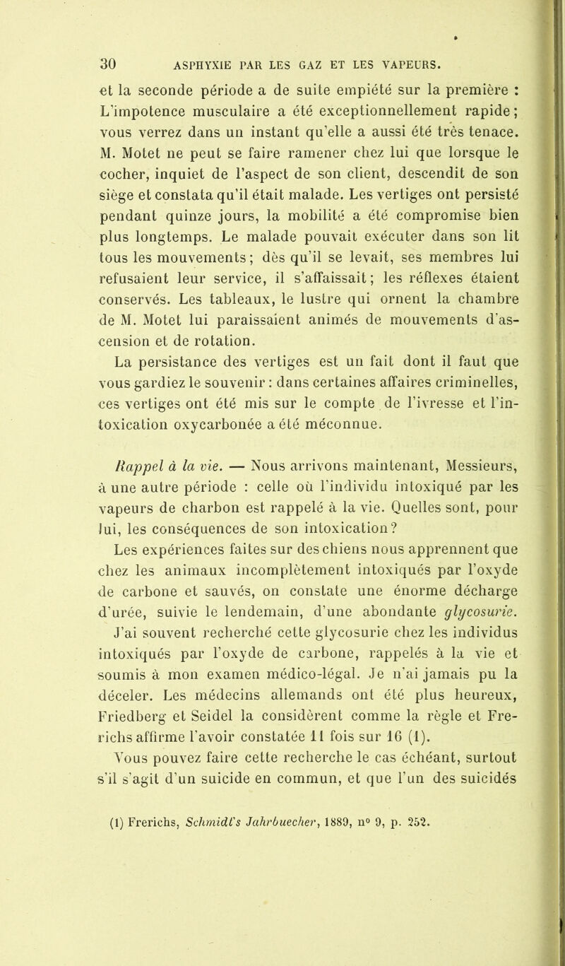 la seconde période a de suite empiété sur la première : L’impotence musculaire a été exceptionnellement rapide ; vous verrez dans un instant qu’elle a aussi été très tenace. M. Motet ne peut se faire ramener chez lui que lorsque le cocher, inquiet de l’aspect de son client, descendit de son siège et constata qu’il était malade. Les vertiges ont persisté pendant quinze jours, la mobilité a été compromise bien plus longtemps. Le malade pouvait exécuter dans son lit tous les mouvements; dès qu’il se levait, ses membres lui refusaient leur service, il s’affaissait; les réflexes étaient conservés. Les tableaux, le lustre qui ornent la chambre de M. Motet lui paraissaient animés de mouvements d’as- cension et de rotation. La persistance des vertiges est un fait dont il faut que vous gardiez le souvenir : dans certaines affaires criminelles, ces vertiges ont été mis sur le compte de l’ivresse et l’in- toxication oxycarbonée a été méconnue. Rappel à la vie. — Nous arrivons maintenant, Messieurs, à une autre période : celle où l’individu intoxiqué par les vapeurs de charbon est rappelé à la vie. Quelles sont, pour Jui, les conséquences de son intoxication? Les expériences faites sur des chiens nous apprennent que chez les animaux incomplètement intoxiqués par l’oxyde de carbone et sauvés, on constate une énorme décharge d’urée, suivie le lendemain, d’une abondante glycosurie. J’ai souvent recherché cette glycosurie chez les individus intoxiqués par l’oxyde de carbone, rappelés à la vie et soumis à mon examen médico-légal. Je n’ai jamais pu la déceler. Les médecins allemands ont été plus heureux, Friedberg et Seidel la considèrent comme la règle et Fre- richsaffirme l’avoir constatée 11 fois sur 16 (1). Vous pouvez faire cette recherche le cas échéant, surtout s’il s’agit d’un suicide en commun, et que l’un des suicidés (1) Frerichs, Schmidt's Jahrbuechei\ 1889, n° 9, p. 252.