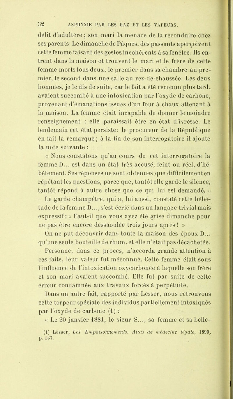 délit d’adultère ; son mari la menace de la reconduire chez ses parents. Le dimanche de Pâques, des passants aperçoivent cette femme faisant des gestes incohérents à safenêtre. Ils en- trent dans la maison et trouvent le mari et le frère de cette femme morts tous deux, le premier dans sa chambre au pre- mier, le second dans une salle au rez-de-chaussée. Les deux hommes, je le dis de suite, car le fait a été reconnu plus tard, avaient succombé à une intoxication par l’oxyde de carbone, provenant d’émanations issues d’un four à chaux attenant à la maison. La femme était incapable de donner le moindre renseignement : elle paraissait être en état d’ivresse. Le lendemain cet état persiste: le procureur de la République en fait la remarque; à la fin de son interrogatoire il ajoute la note suivante : « Nous constatons qu’au cours de cet interrogatoire la femme D... est dans un état très accusé, feint ou réel, d’hé- bétement. Ses réponses ne sont obtenues que difficilement en répétant les questions, parce que, tantôt elle garde le silence, tantôt répond à autre chose que ce qui lui est demandé. » Le garde champêtre, qui a, lui aussi, constaté cette hébé- tude de lafemme D...,s’est écrié dans un langage trivialmais expressif: « Faut-il que vous ayez été grise dimanche pour ne pas être encore dessaoulée trois jours après! » On ne put découvrir dans toute la maison des époux D... qu’une seule bouteille de rhum, et elle n’était pas décachetée. Personne, dans ce procès, n’accorda grande attention à ces faits, leur valeur fut méconnue. Cette femme était sous l’influence de l’intoxication oxycarbonée à laquelle son frère et son mari avaient succombé. Elle fut par suite de cette erreur condamnée aux travaux forcés à perpétuité. Dans un autre fait, rapporté par Lesser, nous retrouvons cette torpeur spéciale des individus partiellement intoxiqués par l’oxyde de carbone (1) : « Le 20 janvier 1881, le sieur S..., sa femme et sa belle- (1) Lesser, Les Empoisonnements. Atlas de médecine légale, 1890, p. 137.