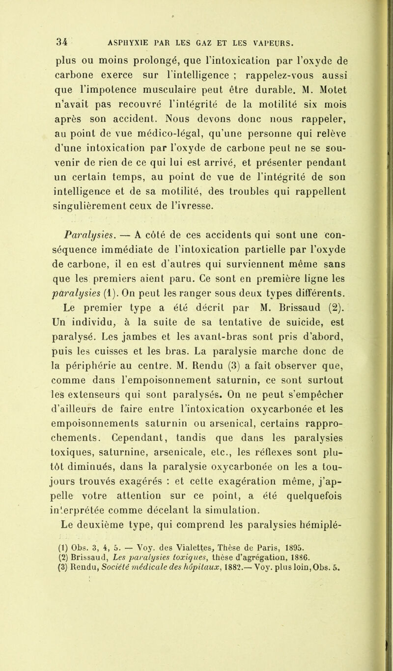 plus OU moins prolongé, que l’intoxication par l’oxyde de carbone exerce sur rintelligence ; rappelez-vous aussi que l’impotence musculaire peut être durable. M. Motet n’avait pas recouvré l’intégrité de la motilité six mois après son accident. Nous devons donc nous rappeler, au point de vue médico-légal, qu’une personne qui relève d’une intoxication par l’oxyde de carbone peut ne se sou- venir de rien de ce qui lui est arrivé, et présenter pendant un certain temps, au point de vue de l’intégrité de son intelligenee et de sa motilité, des troubles qui rappellent singulièrement ceux de l’ivresse. Paralysies. — A côté de ces accidents qui sont une con- séquence immédiate de l’intoxication partielle par l’oxyde de carbone, il en est d’autres qui surviennent même sans que les premiers aient paru. Ce sont en première ligne les paralysies (1). On peut les ranger sous deux types différents. Le premier type a été décrit par M. Brissaud (2). Un individu, à la suite de sa tentative de suicide, est paralysé. Les jambes et les avant-bras sont pris d’abord, puis les cuisses et les bras. La paralysie marche donc de la périphérie au centre. M. Rendu (3) a fait observer que, comme dans l’empoisonnement saturnin, ce sont surtout les extenseurs qui sont paralysés. On ne peut s’empêcher d’ailleurs de faire entre l’intoxication oxycarbonée et les empoisonnements saturnin ou arsenical, certains rappro- chements. Cependant, tandis que dans les paralysies toxiques, saturnine, arsenicale, etc., les réflexes sont plu- tôt diminués, dans la paralysie oxycarbonée on les a tou- jours trouvés exagérés : et cette exagération même, j’ap- pelle votre attention sur ce point, a été quelquefois interprétée comme décelant la simulation. Le deuxième type, qui comprend les paralysies hémiplé- (1) Obs. 3, 4, 5. — Voy. des Vialettes, Thèse de Paris, 1895. (2) Brissaud, Les paralysies toxiques, thèse d’agrégation, 1886. (3) Rendu, Société médicale des hôpitaux, 1882.— Voy. plus loin,Obs. 5.