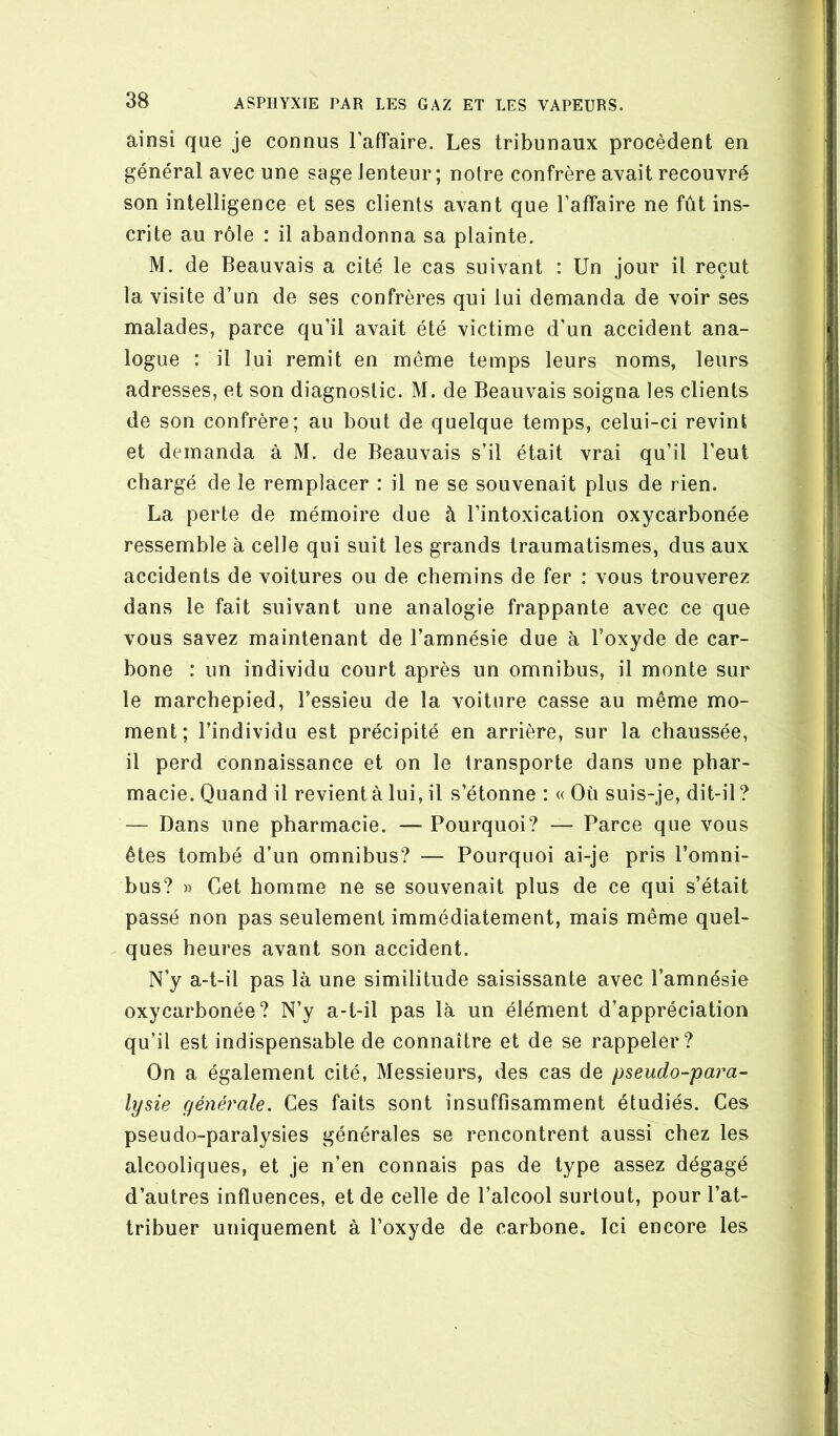 ainsi que je connus Taffaire. Les tribunaux procèdent en général avec une sage lenteur; notre confrère avait recouvré son intelligence et ses clients avant que l’affaire ne fût ins- crite au rôle : il abandonna sa plainte. M. de Beauvais a cité le cas suivant : Un jour il reçut la visite d’un de ses confrères qui lui demanda de voir ses malades, parce qu’il avait été victime d’un accident ana- logue : il lui remit en même temps leurs noms, leurs adresses, et son diagnostic. M. de Beauvais soigna les clients de son confrère; au bout de quelque temps, celui-ci revint et demanda à M. de Beauvais s’il était vrai qu’il l’eut chargé de le remplacer : il ne se souvenait plus de rien. La perte de mémoire due à l’intoxication oxycarbonée ressemble à celle qui suit les grands traumatismes, dus aux accidents de voitures ou de chemins de fer : vous trouverez dans le fait suivant une analogie frappante avec ce que vous savez maintenant de l’amnésie due à l’oxyde de car- bone : un individu court après un omnibus, il monte sur le marchepied, l’essieu de la voiture casse au même mo- ment; l’individu est précipité en arrière, sur la chaussée, il perd connaissance et on le transporte dans une phar- macie. Quand il revient à lui, il s’étonne : « Où suis-je, dit-il ? — Dans une pharmacie. — Pourquoi? — Parce que vous êtes tombé d’un omnibus? — Pourquoi ai-je pris l’omni- bus? » Cet homme ne se souvenait plus de ce qui s’était passé non pas seulement immédiatement, mais même quel- ques heures avant son accident. N’y a-t-il pas là une similitude saisissante avec l’amnésie oxycarbonée? N’y a-t-il pas là un élément d’appréciation qu’il est indispensable de connaître et de se rappeler? On a également cité, Messieurs, des cas de pseudo-para- lysie générale. Ces faits sont insuffisamment étudiés. Ces pseudo-paralysies générales se rencontrent aussi chez les alcooliques, et je n’en connais pas de type assez dégagé d’autres influences, et de celle de l’alcool surtout, pour l’at- tribuer uniquement à l’oxyde de carbone. Ici encore les