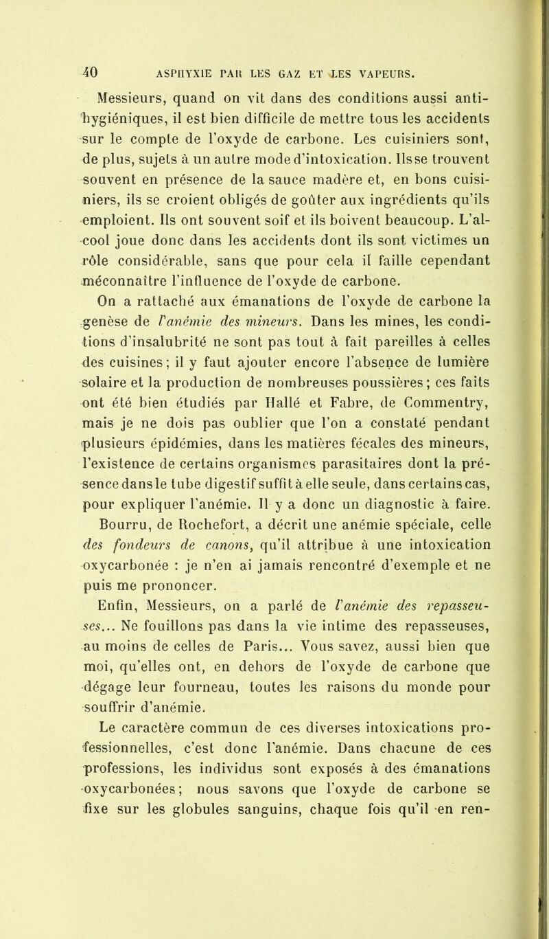 • Messieurs, quand on vit dans des conditions aussi anti- hygiéniques, il est bien difficile de mettre tous les accidents sur le compte de l’oxyde de carbone. Les cuisiniers sont, de plus, sujets à un autre mode d’intoxication, lisse trouvent souvent en présence de la sauce madère et, en bons cuisi- niers, ils se croient obligés de goûter aux ingrédients qu’ils emploient. Ils ont souvent soif et ils boivent beaucoup. L’al- cool joue donc dans les accidents dont ils sont victimes un rôle considérable, sans que pour cela il faille cependant méconnaître l’influence de l’oxyde de carbone. On a rattaché aux émanations de l’oxyde de carbone la genèse de l'anémie des mineurs. Dans les mines, les condi- tions d’insalubrité ne sont pas tout à fait pareilles à celles des cuisines; il y faut ajouter encore l’absence de lumière solaire et la production de nombreuses poussières; ces faits ont été bien étudiés par Hallé et Fabre, de Commentry, mais je ne dois pas oublier que l’on a constaté pendant plusieurs épidémies, dans les matières fécales des mineurs, l’existence de certains organismes parasitaires dont la pré- sence dansle tube digestif suffit à elle seule, dans certains cas, pour expliquer l’anémie. Il y a donc un diagnostic à faire. Bourru, de Rochefort, a décrit une anémie spéciale, celle des fondeurs de canons^ qu’il attribue à une intoxication oxycarbonée : je n’en ai jamais rencontré d’exemple et ne puis me prononcer. Enfin, Messieurs, on a parlé de l'anémie des repasseu- ses... Ne fouillons pas dans la vie intime des repasseuses, au moins de celles de Paris... Vous savez, aussi bien que moi, qu’elles ont, en dehors de l’oxyde de carbone que dégage leur fourneau, toutes les raisons du monde pour souffrir d’anémie. Le caractère commun de ces diverses intoxications pro- fessionnelles, c’est donc l’anémie. Dans chacune de ces professions, les individus sont exposés à des émanations oxycarbonées; nous savons que l’oxyde de carbone se fixe sur les globules sanguins, chaque fois qu’il -en ren-