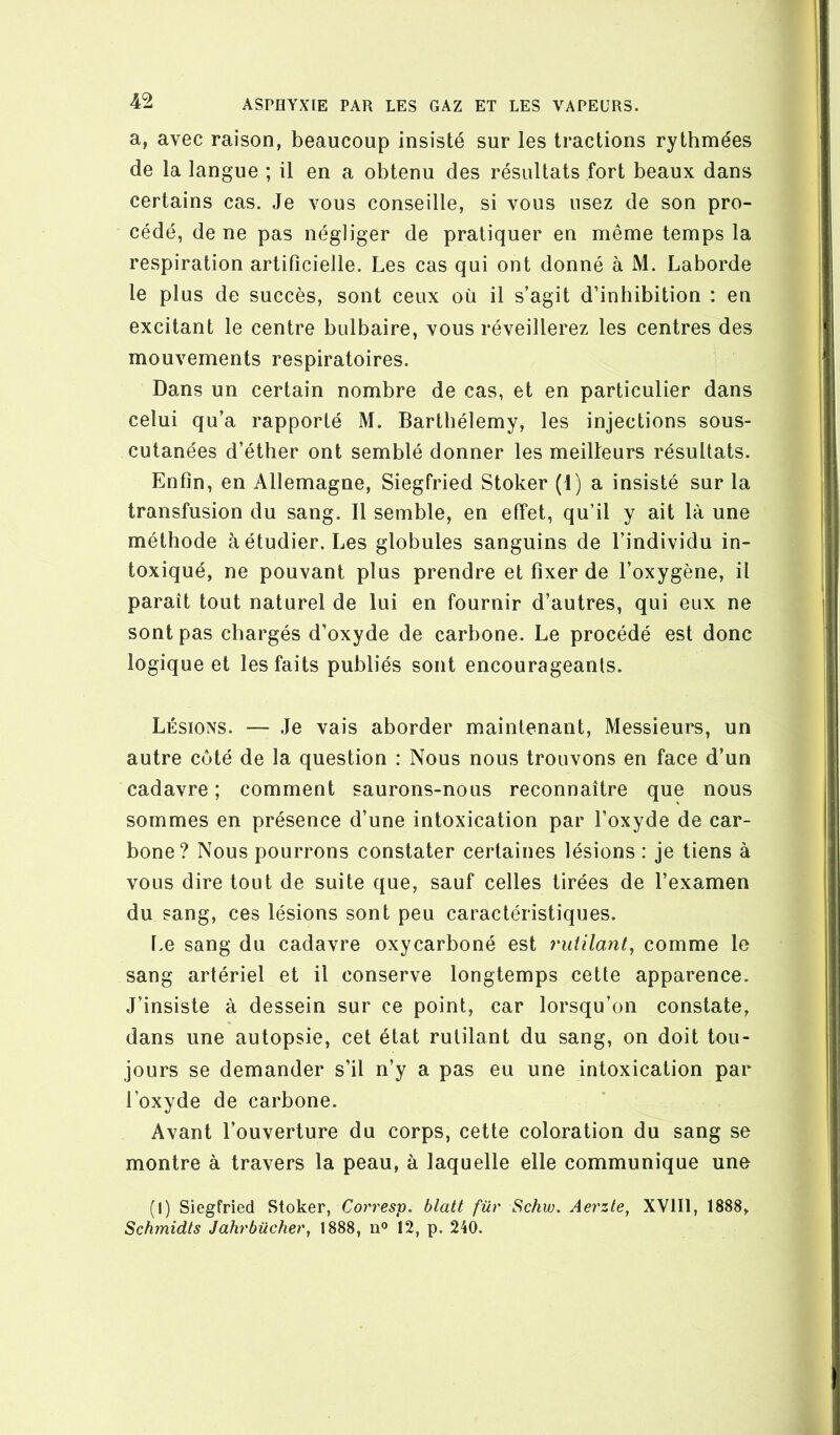 a, avec raison, beaucoup insisté sur les tractions rythmées de la langue ; il en a obtenu des résultats fort beaux dans certains cas. Je vous conseille, si vous usez de son pro- cédé, de ne pas négliger de pratiquer en même temps la respiration artificielle. Les cas qui ont donné à M. Laborde le plus de succès, sont ceux où il s’agit d’inhibition : en excitant le centre bulbaire, vous réveillerez les centres des mouvements respiratoires. Dans un certain nombre de cas, et en particulier dans celui qu’a rapporté M. Barthélemy, les injections sous- cutanées d’éther ont semblé donner les meilleurs résultats. Enfin, en Allemagne, Siegfried Stoker (1) a insisté sur la transfusion du sang. Il semble, en effet, qu’il y ait là une méthode à étudier. Les globules sanguins de l’individu in- toxiqué, ne pouvant plus prendre et fixer de l’oxygène, il paraît tout naturel de lui en fournir d’autres, qui eux ne sont pas chargés d’oxyde de carbone. Le procédé est donc logique et les faits publiés sont encourageants. Lésions. — Je vais aborder maintenant. Messieurs, un autre côté de la question : Nous nous trouvons en face d’un cadavre; comment saurons-nous reconnaître que nous sommes en présence d’une intoxication par l’oxyde de car- bone? Nous pourrons constater certaines lésions : je tiens à vous dire tout de suite que, sauf celles tirées de l’examen du sang, ces lésions sont peu caractéristiques. Le sang du cadavre oxycarboné est rutilant^ comme le sang artériel et il conserve longtemps cette apparence. J’insiste à dessein sur ce point, car lorsqu’on constate, dans une autopsie, cet état rutilant du sang, on doit tou- jours se demander s’il n’y a pas eu une intoxication par l’oxyde de carbone. Avant l’ouverture du corps, cette coloration du sang se montre à travers la peau, à laquelle elle communique une (1) Siegfried Stoker, blatt für Schw. Aerzle^ XVIII, 1888, Schmidls Jahrbûcher, 1888, n® 12, p. 240.