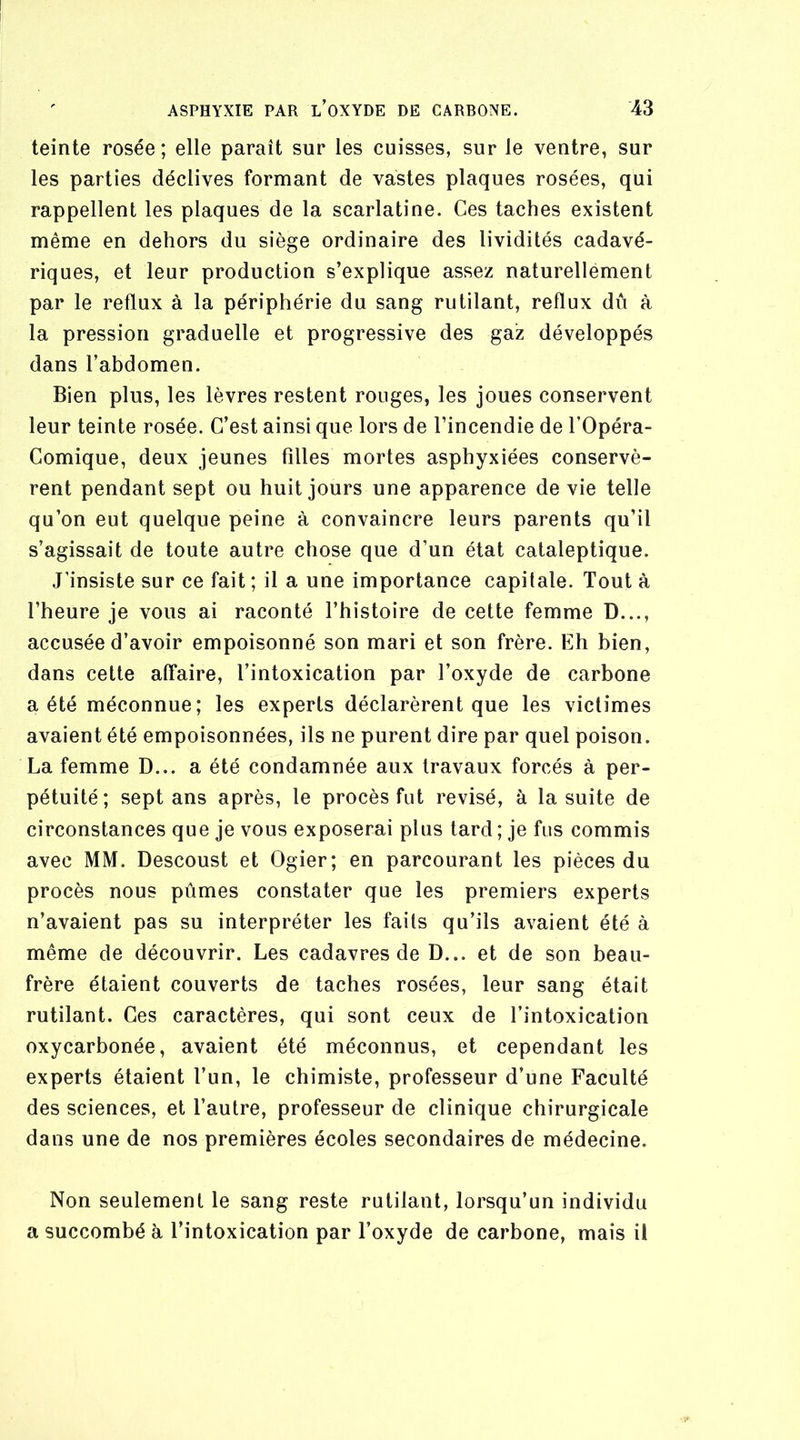 teinte rosée ; elle paraît sur les cuisses, sur le ventre, sur les parties déclives formant de vastes plaques rosées, qui rappellent les plaques de la scarlatine. Ces taches existent même en dehors du siège ordinaire des lividités cadavé- riques, et leur production s’explique assez naturellement par le reflux à la périphérie du sang rutilant, reflux dû à la pression graduelle et progressive des gaz développés dans l’abdomen. Bien plus, les lèvres restent rouges, les joues conservent leur teinte rosée. C’est ainsi que lors de l’incendie de l’Opéra- Comique, deux jeunes filles mortes asphyxiées conservè- rent pendant sept ou huit jours une apparence de vie telle qu’on eut quelque peine à convaincre leurs parents qu’il s’agissait de toute autre chose que d’un état cataleptique. J’insiste sur ce fait ; il a une importance capitale. Tout à l’heure je vous ai raconté l’histoire de cette femme D..., accusée d’avoir empoisonné son mari et son frère. Eh bien, dans cette affaire, l’intoxication par l’oxyde de carbone a été méconnue; les experts déclarèrent que les victimes avaient été empoisonnées, ils ne purent dire par quel poison. La femme D... a été condamnée aux travaux forcés à per- pétuité; sept ans après, le procès fut révisé, à la suite de circonstances que je vous exposerai plus tard ; je fus commis avec MM. Descoust et Ogier; en parcourant les pièces du procès nous pûmes constater que les premiers experts n’avaient pas su interpréter les faits qu’ils avaient été à même de découvrir. Les cadavres de D... et de son beau- frère étaient couverts de taches rosées, leur sang était rutilant. Ces caractères, qui sont ceux de l’intoxication oxycarbonée, avaient été méconnus, et cependant les experts étaient l’un, le chimiste, professeur d’une Faculté des sciences, et l’autre, professeur de clinique chirurgicale dans une de nos premières écoles secondaires de médecine. Non seulement le sang reste rutilant, lorsqu’un individu a succombé à l’intoxication par l’oxyde de carbone, mais il