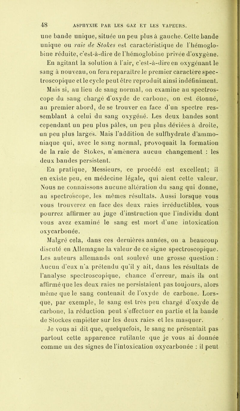 une bande unique, située un peu plus à gauche. Cette bande unique ou raie de Stokes est caractéristique de l'hémoglo- bine réduite, c’est-à-dire de l’hémoglobine privée d’oxygène. En agitant la solution à l’air, c’est-à-dire en oxygénant le sang à nouveau, on fera reparaître le premier caractère spec- troscopique etle cycle peut être reproduit ainsi indéfiniment. Mais si, au lieu de sang noi*mal, on examine au spectros- cope du sang chargé d’oxyde de carbone, on est étonné, au premier abord, de se trouver en face d’un spectre res- semblant à celui du sang oxygéné. Les deux bandes sont cependant un peu plus pâles, un peu plus déviées à droite, un peu plus larges. Mais l’addition de sulfhydrate d’ammo- niaque qui, avec le sang normal, provoquait la formation de la raie de Stokes, n’amènera aucun changement : les deux bandes persistent. En pratique, Messieurs, ce procédé est excellent; il en existe peu, en médecine légale, qui aient cette valeur. Nous ne connaissons aucune altération du sang qui donne, au spectroscope, les mêmes résultats. Aussi lorsque vous vous trouverez en face des deux raies irréductibles, vous pourrez affirmer au juge d’instruction que l’individu dont vous avez examiné le sang est mort d’une intoxication oxycarbonée. Malgré cela, dans ces dernières années, on a beaucoup discuté en Allemagne la valeur de ce signe spectroscopique. Les auteurs allemands ont soulevé une grosse question : Aucun d’eux n’a prétendu qu’il y ait, dans les résultats de l’analyse spectroscopique, chance d’erreur, mais ils ont affirmé que les deux raies ne persistaient pas toujours, alors même que le sang contenait de l’oxyde de carbone. Lors- que, par exemple, le sang est très peu chargé d’oxyde de carbone, la réduction peut s’effectuer en partie et la bande de Stockes empiéter sur les deux raies et les masquer. Je vous ai dit que, quelquefois, le sang ne présentait pas partout cette apparence rutilante que je vous ai donnée comme un des signes de l’intoxication oxycarbonée : il peut