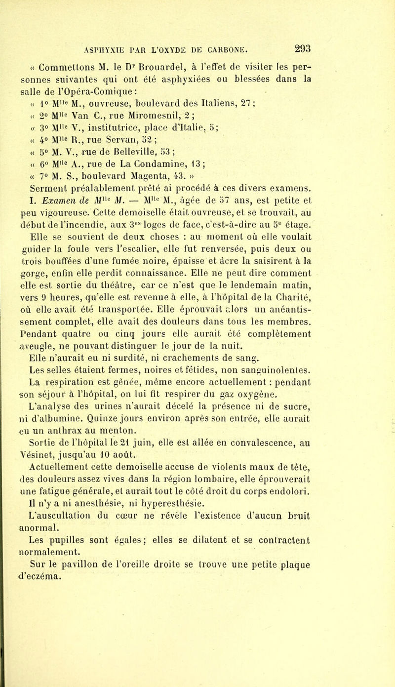 « Commeüons M. le D' Brouardel, à l’efTet de visiter les per- sonnes suivantes qui ont été asphyxiées ou blessées dans la salle de l’Opéra-Gomique : « 1° M* M., ouvreuse, boulevard des Italiens, 27 ; « 2® Van G., rue Miromesnil, 2 ; « 3° V., institutrice, place d’Italie, 5; <( 4° M**® R., rue Servan, 32 ; « 3° M. Y., rue de Belleville, 33 ; « 6° M® A., rue de La Gondamine, 13 ; « 7° M. S., boulevard Magenta, 43. » Serment préalablement prêté ai procédé à ces divers examens. I. Examen de ili“® M. — M., âgée de 37 ans, est petite et peu vigoureuse. Gette demoiselle était ouvreuse, et se trouvait, au début de l’incendie, aux 3®® loges de face, c’est-à-dire au 3® étage. Elle se souvient de deux choses : au moment où elle voulait guider la foule vers l’escalier, elle fut renversée, puis deux ou trois bouffées d’une fumée noire, épaisse et acre la saisirent à la gorge, enfin elle perdit connaissance. Elle ne peut dire comment elle est sortie du théâtre, car ce n’est que le lendemain matin, vers 9 heures, qu’elle est revenue à elle, à fbopital delà Gharité, où elle avait été transportée. Elle éprouvait alors un anéantis- sement complet, elle avait des douleurs dans tous les membres. Pendant quatre ou cinq jours elle aurait été complètement aveugle, ne pouvant distinguer le jour de la nuit. Elle n’aurait eu ni surdité, ni crachements de sang. Les selles étaient fermes, noires et fétides, non sanguinolentes. La respiration est gênée, même encore actuellement : pendant son séjour à l’hôpilal, on lui fit respirer du gaz oxygène. L’analyse des urines n’aurait décelé la présence ni de sucre, ni d’albumine. Quinze jours environ après son entrée, elle aurait ou un anthrax au menton. Sortie de l’iiopital le 21 juin, elle est allée en convalescence, au Vésinet, jusqu’au 10 août. Actuellement cette demoiselle accuse de violents maux de tête, des douleurs assez vives dans la région lombaire, elle éprouverait une fatigue générale, et aurait tout le côté droit du corps endolori. Il n’y a ni anesthésie, ni hyperesthésie. L’auscultation du cœur ne révèle l’existence d’aucun bruit anormal. Les pupilles sont égales; elles se dilatent et se contractent normalement. Sur le pavillon de l’oreille droite se trouve une petite plaque d’eczéma.