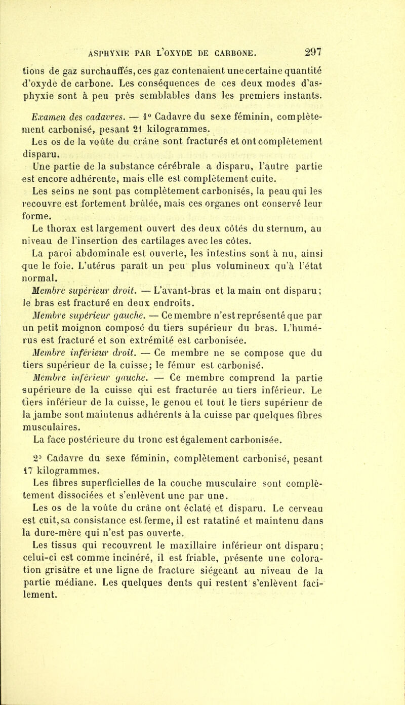 tions de gaz surchauffés, ces gaz contenaient une certaine quantité d’oxyde de carbone. Les conséquences de ces deux modes d’as- phyxie sont à peu près semblables dans les premiers instants. Examen des cadavres. — 1° Cadavre du sexe féminin, complète- ment carbonisé, pesant 21 kilogrammes. Les os de la voûte du crâne sont fracturés et ont complètement disparu. Une partie de la substance cérébrale a disparu, l’autre partie est encore adhérente, mais elle est complètement cuite. Les seins ne sont pas complètement carbonisés, la peau qui les recouvre est fortement brûlée, mais ces organes ont conservé leur forme. Le thorax est largement ouvert des deux côtés du sternum, au niveau de l’insertion des cartilages avec les côtes. La paroi abdominale est ouverte, les intestins sont à nu, ainsi que le foie. L’utérus paraît un peu plus volumineux qu’à l’état normal. Membre supérieur droit. — L’avant-bras et la main ont disparu; le bras est fracturé en deux endroits. Membre supérieur gauche. — Cemembre n’est représenté que par un petit moignon composé du tiers supérieur du bras. L’humé- rus est fracturé et son extrémité est carbonisée. Membre inférieur droit. — Ce membre ne se compose que du tiers supérieur de la cuisse; le fémur est carbonisé. Membre inférieur gauche. — Ce membre comprend la partie supérieure de la cuisse qui est fracturée au tiers inférieur. Le tiers inférieur de la cuisse, le genou et tout le tiers supérieur de la jambe sont maintenus adhérents à la cuisse par quelques fibres musculaires. La face postérieure du tronc est également carbonisée. 2^ Cadavre du sexe féminin, complètement carbonisé, pesant Î7 kilogrammes. Les fibres superficielles de la couche musculaire sont complè- tement dissociées et s’enlèvent une par une. Les os de la voûte du crâne ont éclaté et disparu. Le cerveau est cuit, sa consistance est ferme, il est ratatiné et maintenu dans la dure-mère qui n’est pas ouverte. Les tissus qui recouvrent le maxillaire inférieur ont disparu; celui-ci est comme incinéré, il est friable, présente une colora- tion grisâtre et une ligne de fracture siégeant au niveau de la partie médiane. Les quelques dents qui restent s’enlèvent faci- lement.