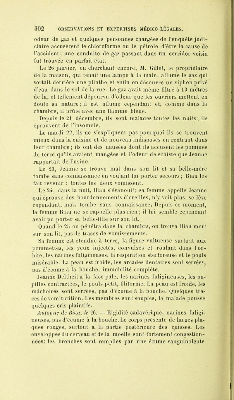 odeur de gaz et quelques personnes chargées de l’enquête judi- ciaire accusèrent le chloroforme ou le pétrole d’être la cause de l’accident; une conduite de gaz passant dans un corridor voisin fut trouvée en parfait état. Le 26 janvier, en cherchant encore, M. Gillet, le propriétaire de la maison, qui tenait une lampe à la main, allume le gaz qui sortait derrière une plinthe et enfin on découvre un siphon privé d’eau dans le sol de la rue. Le gaz avait même filtré à 13 mètres de là, et tellement dépourvu d’odeur que les ouvriers mettent en doute sa nature; il est allumé cependant et, comme dans la chambre, il brûle avec une flamme bleue. Depuis le 21 décembre, ils sont malades toutes les nuits; ils éprouvent de l’insomnie. Le mardi 22, ils ne s’expliquent pas pourquoi ils se trouvent mieux dans la cuisine et de nouveau indisposés en rentrant dans leur chambre; ils ont des nausées dont ils accusent les pommes de terre qu’ils avaient mangées et l’odeur de schiste que Jeanne rapportait de l’usine. Le 23, Jeanne se trouve mal dans son lit et sa belle-mère tombe sans connaissance en voulant lui porter secours; Biau les fait revenir : toutes les deux vomissent. Le 24, dans la nuit, Biau s’évanouit; sa femme appelle Jeanne qui éprouve des bourdonnements d’oreilles, n’y voit plus, se lève cependant, mais tombe sans connaissance. Depuis ce moment, la femme Biau ne se rappelle plus rien ; il lui semble cependant avoir pu porter sa belle-fille sur son lit. Quand le 25 on pénétra dans la chambre, on trouva Biau mort sur son lit, pas de traces de vomissements. Sa femme est étendue à terre, la figure vultueuse surtout aux pommettes, les yeux injectés, convulsés et roulant dans l’or- bite, les narines fuligineuses, la respiration stertoreuse et le pouls misérable. La peau est froide, les arcades dentaires sont serrées, nas d’écume à la bouche, immobilité complète. Jeanne Deltbeil a la face pâle, les narines fuligineuses, les pu- pilles contractées, le pouls petit, filiforme. La peau est froide, les mâchoires sont serrées, pas d’écume à la bouche. Quelques tra- ces de vomiturition. Les membres sont souples, la malade pousse quelques cris plaintifs. Autopsie de Biau, le 26. — Rigidité cadavérique, narines fuligi- neuses, pas d’écume à la bouche. Le corps présente de larges pla- ques rouges, surtout à la partie postérieure des cuisses. Les enveloppes du cerveau et de la moelle sont fortement congestion- nées; les bronches sont remplies par une écume sanguinolente