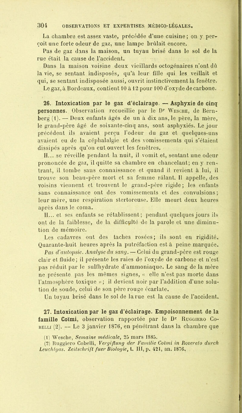 La chambre est assez vaste, précédée d’une cuisine ; on y per- çoit une forte odeur de gaz, une lampe brûlait encore. Pas de gaz dans la maison, un tuyau brisé dans le sol de la rue était la cause de l’accident. Dans la maison voisine deux vieillards octogénaires n’ont dû la vie, se sentant indisposés, qu’à leur fille qui les veillait et qui, se sentant indisposée aussi, ouvrit instinctivement la fenêtre. Le gaz, à Bordeaux, contient 10 à 12 pour 100 d’oxyde de carbone. 26. Intoxication par le gaz d’éclairage. — Asphyxie de cinq personnes. Observation recueillie par le D** Wesche, de Bern- berg (1). — Deux enfants âgés de un à dix ans, le père, la mère, le grand-père âgé de soixante-cinq ans, sont asphyxiés. Le jour précédent ils avaient perçu l’odeur du gaz et quelques-uns avaient eu de la céphalalgie et des vomissements qui s’étaient dissipés après qu’on eut ouvert les fenêtres. H... se réveille pendant la nuit, il vomit et, sentant une odeur prononcée de gaz, il quitte sa chambre en chancelant; en y ren- trant, il tombe sans connaissance et quand il revient à lui, il trouve son beau-père mort et sa femme râlant. Il appelle, des voisins viennent et trouvent le grand-père rigide; les enfants sans connaissance ont des vomissements et des convulsions; leur mère, une respiration stertoreuse. Elle meurt deux heures après dans le coma. H... et ses enfants se rétablissent; pendant quelques jours ils ont de la faiblesse, de la difficvilté de la parole et une diminu- tion de mémoire. Les cadavres ont des taches rosées; ils sont en rigidité. Quarante-huit heures après la putréfaction est à peine marquée. Pas d'autopsie. Analyse du sang. —Celui du grand-père est rouge clair et fluide; il présente les raies de l’oxyde de carbone et n’est pas réduit par le sulfhydrate d’ammoniaque. Le sang de la mère ne présente pas les mêmes signes, « elle n’est pas morte dans l’atmosphère toxique » ; il devient noir par l’addition d’une solu- tion de soude, celui de son père rouge écarlate. Un tuyau brisé dans le sol de la rue est la cause de l’accident. 27. Intoxication par le gaz d’éclairage. Empoisonnement de la famille Coïmi, observation rapportée par le D' Ruggiero Go- BELLi (2). — Le 3 janvier 1876, en pénétrant dans la chambre que (1) Wesche, Semaine médicale y 25 mars 1885. (2) Ruggiero Cobelli, Vergiflung der Fainilie Coïmi in Rovereto durch Leuchtgas. Zeitschrift fuer Biologie, t. III, p. 421, an. 1876.