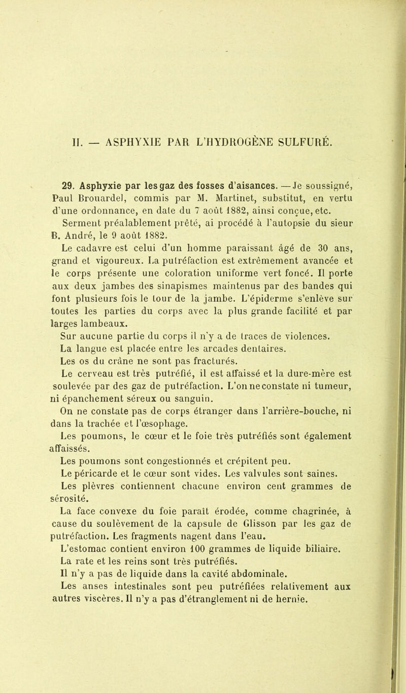 II. — ASPHYXIE PAR L’HYDROGÈNE SULFURÉ. 29. Asphyxie par les gaz des fosses d’aisances. —Je soussigné, Paul Brouardel, commis par M. Martinet, substitut, en vertu d’une ordonnance, en date du 7 août 1882, ainsi conçue, etc. Serment préalablement prêté, ai procédé à l’autopsie du sieur B. André, le 9 août 1882. Le cadavre est celui d’un homme paraissant âgé de 30 ans, grand et vigoureux. La putréfaction est extrêmement avancée et le corps présente une coloration uniforme vert foncé. Il porte aux deux jambes des sinapismes maintenus par des bandes qui font plusieurs fois le tour de la jambe. L’épiderme s’enlève sur toutes les parties du corps avec la plus grande facilité et par larges lambeaux. Sur aucune partie du corps il n’y a de traces de violences. La langue est placée entre les arcades dentaires. Les os du crâne ne sont pas fracturés. Le cerveau est très putréfié, il est alfaissé et la dure-mère est soulevée par des gaz de putréfaction. L’on ne constate ni tumeur, ni épanchement séreux ou sanguin. On ne constate pas de corps étranger dans l’arrière-bouche, ni dans la trachée et l’œsophage. Les poumons, le cœur et le foie très putréfiés sont également affaissés. Les poumons sont congestionnés et crépitent peu. Le péricarde et le cœur sont vides. Les valvules sont saines. Les plèvres contiennent chacune environ cent grammes de sérosité. La face convexe du foie paraît érodée, comme chagrinée, à cause du soulèvement de la capsule de Glisson par les gaz de putréfaction. Les fragments nagent dans l’eau. L’estomac contient environ 100 grammes de liquide biliaire. La rate et les reins sont très putréfiés. Il n’y a pas de liquide dans la cavité abdominale. Les anses intestinales sont peu putréfiées relativement aux autres viscères. Il n’y a pas d’étranglement ni de hernie.