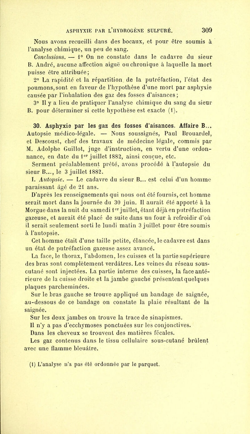 Nous avons recueilli dans des bocaux, et pour être soumis à l’analyse chimique, un peu de sang. Conclusions. —■ 1° On ne constate dans le cadavre du sieur B. André, aucune affection aiguë ou chronique à laquelle la mort puisse être attribuée; 2° La rapidité et la répartition de la putréfaction, l’état des poumons, sont en faveur de l’hypothèse d’une mort par asphyxie causée par l’inhalation des gaz des fosses d’aisances ; 3® Il y a lieu de pratiquer l’analyse chimique du sang du sieur B. pour déterminer si cette hypothèse est exacte (1). 30. Asphyxie par les gaz des fosses d’aisances. Affaire B... Autopsie médico-légale. — Nous soussignés, Paul Brouardel, et Descoust, chef des travaux de médecine légale, commis par M. Adolphe Guillot, juge d’instruction, en vertu d’une ordon- nance, en date du 1®^ juillet 1882, ainsi conçue, etc. Serment préalablement prêté, avons procédé à l’autopsie du sieur B..., le 3 juillet 1882. I. Autopsie. — Le cadavre du sieur B... est celui d’un homme paraissant âgé de 21 ans. D’après les renseignements qui nous ont été fournis, cet homme serait mort dans la journée du 30 juin. Il aurait été apporté à la Morgue dans la nuit du samedi juillet, étant déjà en putréfaction gazeuse, et aurait été placé de suite dans un four à refroidir d'où il serait seulement sorti le lundi malin 3 juillet pour être soumis à l’autopsie. Cet homme était d’une taille petite, élancée, le cadavre est dans un état de putréfaction gazeuse assez avancé. La face, le thorax, l’abdomen, les cuisses et la partie supérieure des bras sont complètement verdâtres. Les veines du réseau sous- cutané sont injectées. La partie interne des cuisses, la face anté- rieure de la cuisse droite et la jambe gauche présentent quelques plaques parcheminées. Sur le bras gauche se trouve appliqué un bandage de saignée, au-dessous de ce bandage on constate la plaie résultant de la saignée. Sur les deux jambes on trouve la trace de sinapismes. Il n’y a pas d’ecchymoses ponctuées sur les conjonctives. Dans les cheveux se trouvent des matières fécales. Les gaz contenus dans le tissu cellulaire sous-cutané brûlent avec une flamme bleuâtre. (1) L’analyse n’a pas été ordonnée par le parquet.