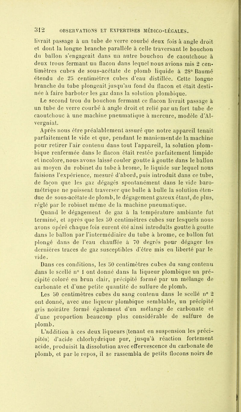 livrait passage à un tube de verre courbé deux fois à angle droit et dont la longue branche parallèle à celle traversant le bouchon du ballon s’engageait dans un autre bouchon de caoutchouc à deux Irous fermant un flacon dans lequel nous avions mis 2 cem timètres cubes de sous-acétate de plomb liquide à 28° Baumé étendu de 25 centimètres cubes d’eau distillée. Cette longue branche du tube plongeait jusqu’au fond du flacon et était desti- née à faire barboter les gaz dans la solution plombique. Le second trou du bouchon fermant ce flacon livrait passage à un tube de verre courbé à angle droit et relié par un fort tube de caoutchouc à une machine pneumatique à mercure, modèle d’Al- vergniat. Après nous être préalablement assuré que notre appareil tenait parfaitement le vide et que, pendant le maniement de la machine pour retirer l’air contenu dans tout l’appareil, la solution plom- bique renfermée dans le flacon était restée parfaitement limpide et incolore, nous avons laissé couler goutte à goutte dans le ballon au moyen du robinet du tube à brome, le liquide sur lequel nous faisions l’expérience, mesuré d’abord, puis introduit dans ce tube, de façon que les gaz dégagés spontanément dans le vide baro- métrique ne puissent traverser que bulle à bulle la solution éten- due de sous-acétale de plomb, le dégagement gazeux étant, de plus, réglé par le robinet même de la machine pneumatique. Quand le dégagement de gaz à la température ambiante fut terminé, et après que les 50 centimètres cubes sur lesquels nous avons opéré chaque fois eurent été ainsi introduits goutte à goutte dans le ballon par l’intermédiaire du tube à brome, ce ballon fut plongé dans de l’eau chauffée à 70 degrés pour dégager les dernières traces de gaz susceptibles d’être mis en liberté par le vide. Dans ces conditions, les 50 centimètres cubes du sang contenu dans le scellé n° 1 ont donné dans la liqueur plombique un pré- cipité coloré en brun clair, précipité formé par un mélange de carbonate et d’une petite quantité de sulfure de plomb. Les 50 centimètres cubes du sang contenu dans le scellé n° 2 ont donné, avec une liqueur plombique semblable, un précipité gris noirâtre formé également d’un mélange de carbonate et d’une proportion beaucoup plus considérable de sulfure de plomb. L’addition à ces deux liqueurs (tenant en suspension les préci- pités) d’acide chlorhydrique pur, jusqu’à réaction fortement acide, produisit la dissolution avec effervescence du carbonate de plomb, et par le repos, il se rassembla de petits flocons noirs de