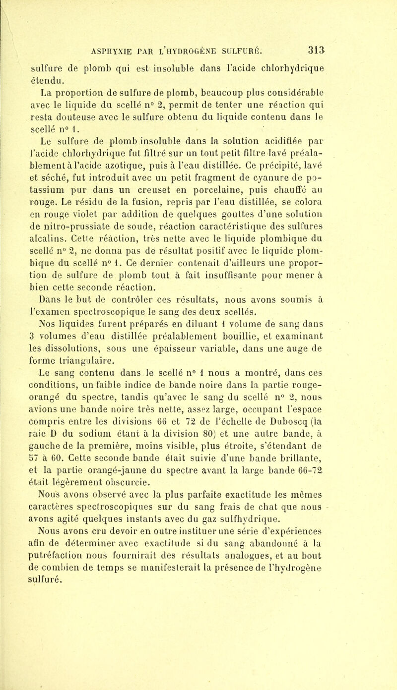 sulfure de plomb qui est insoluble dans l’acide chlorhydrique étendu. La proportion de sulfure de plomb, beaucoup plus considérable avec le liquide du scellé n° 2, permit de tenter une réaction qui resta douteuse avec le sulfure obtenu du liquide contenu dans le scellé n° 1. Le sulfure de plomb insoluble dans la solution acidifiée par l’acide chlorhydrique fut filtré sur un tout petit filtre lavé préala- blement à l’acide azotique, puis à l’eau distillée. Ce précipité, lavé et séché, fut introduit avec un petit fragment de cyanure de po- tassium pur dans un creuset en porcelaine, puis chauffé au rouge. Le résidu de la fusion, repris par l’eau distillée, se colora en rouge violet par addition de quelques gouttes d’une solution de nitro-prussiate de soude, réaction caractéristique des sulfures alcalins. Cette réaction, très nette avec le liquide plombique du scellé n° 2, ne donna pas de résultat positif avec le liquide plom- bique du scellé n° 1. Ce dernier contenait d’ailleurs une propor- tion de sulfure de plomb tout à fait insuffisante pour mener à bien cette seconde réaction. Dans le but de contrôler ces résultats, nous avons soumis à l’examen spectroscopique le sang des deux scellés. Nos liquides furent préparés en diluant 1 volume de sang dans 3 volumes d’eau distillée préalablement bouillie, et examinant les dissolutions, sous une épaisseur variable, dans une auge de forme triangulaire. Le sang contenu dans le scellé n° 1 nous a montré, dans ces conditions, un faible indice de bande noire dans la partie rouge- orangé du spectre, tandis qu’avec le sang du scellé n'’ 2, nous avions une bande noire très nette, assez large, occupant l’espace compris entre les divisions 66 et 72 de l’échelle de Duboscq (la raie D du sodium étant à la division 80) et une autre bande, à gauche de la première, moins visible, plus étroite, s’étendant de 57 à 60. Cette seconde bande était suivie d’une bande brillante, et la partie orangé-jaune du spectre avant la large bande 66-72 était légèrement obscurcie. Nous avons observé avec la plus parfaite exactitude les mêmes caractères spectroscopiques sur du sang frais de chat que nous avons agité quelques instants avec du gaz sulfhydrique. Nous avons cru devoir en outre instituer une série d’expériences afin de déterminer avec exactitude si du sang abandonné à la putréfaction nous fournirait des résultats analogues, et au bout de combien de temps se manifesterait la présence de l’hydrogène sulfuré.