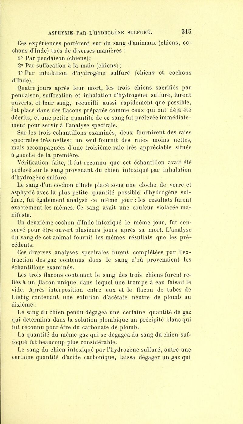 Ces expériences portèrent sur du sang d’animaux (chiens, co- chons d’Jnde) tués de diverses manières : Par pendaison (chiens); 2° Par suffocation à la main (chiens) ; 3^ Par inhalation d’hydrogène sulfuré (chiens et cochons d’Inde). Quatre jours après leur mort, les trois chiens sacrifiés par pendaison, suffocation et inhalation d’hydrogène sulfuré, furent ouverts, et leur sang, recueilli aussi rapidement que possible, ^ut placé dans des flacons préparés comme ceux qui ont déjà été décrits, et une petite quantité de ce sang fut prélevée immédiate- ment pour servir à l’analyse spectrale. Sur les trois échantillons examinés, deux fournirent des raies spectrales très nettes; un seul fournit des raies moins nettes, mais accompagnées d’une troisième raie très appréciable située à gauche de la première. Vérification faite, il fut reconnu que cet échantillon avait été prélevé sur le sang provenant du chien intoxiqué par inhalation d’hydrogène sulfuré. Le sang d’un cochon d’Inde placé sous une cloche de verre et asphyxié avec la plus petite quantité possible d’hydrogène sul- furé, fut également analysé ce même jour : les résultats furent exactement les mêmes. Ce sang avait une couleur violacée ma- nifeste. Un deuxième cochon d’Inde intoxiqué le même jour, fut con- servé pour être ouvert plusieurs jours après sa mort. L’analyse du sang de cet animal fournit les mêmes résultats que les pré- cédents. Ces diverses analyses spectrales furent complétées par l’ex- traction des gaz contenus dans le sang d’où provenaient les échantillons examinés. Les trois flacons contenant le sang des trois chiens furent re- liés à un flacon unique dans lequel une trompe à eau faisait le vide. Après interposition entre eux et le flacon de tubes de Liebig contenant une solution d’acétate neutre de plomb au dixième : Le sang du chien pendu dégagea une certaine quantité de gaz qui détermina dans la solution plombique un précipité blanc qui fut reconnu pour être du carbonate de plomb. La quantité du même gaz qui se dégagea du sang du chien suf- foqué fut beaucoup plus considérable. Le sang du chien intoxiqué par l’hydrogène sulfuré, outre une certaine quantité d’acide carbonique, laissa dégager un gaz qui