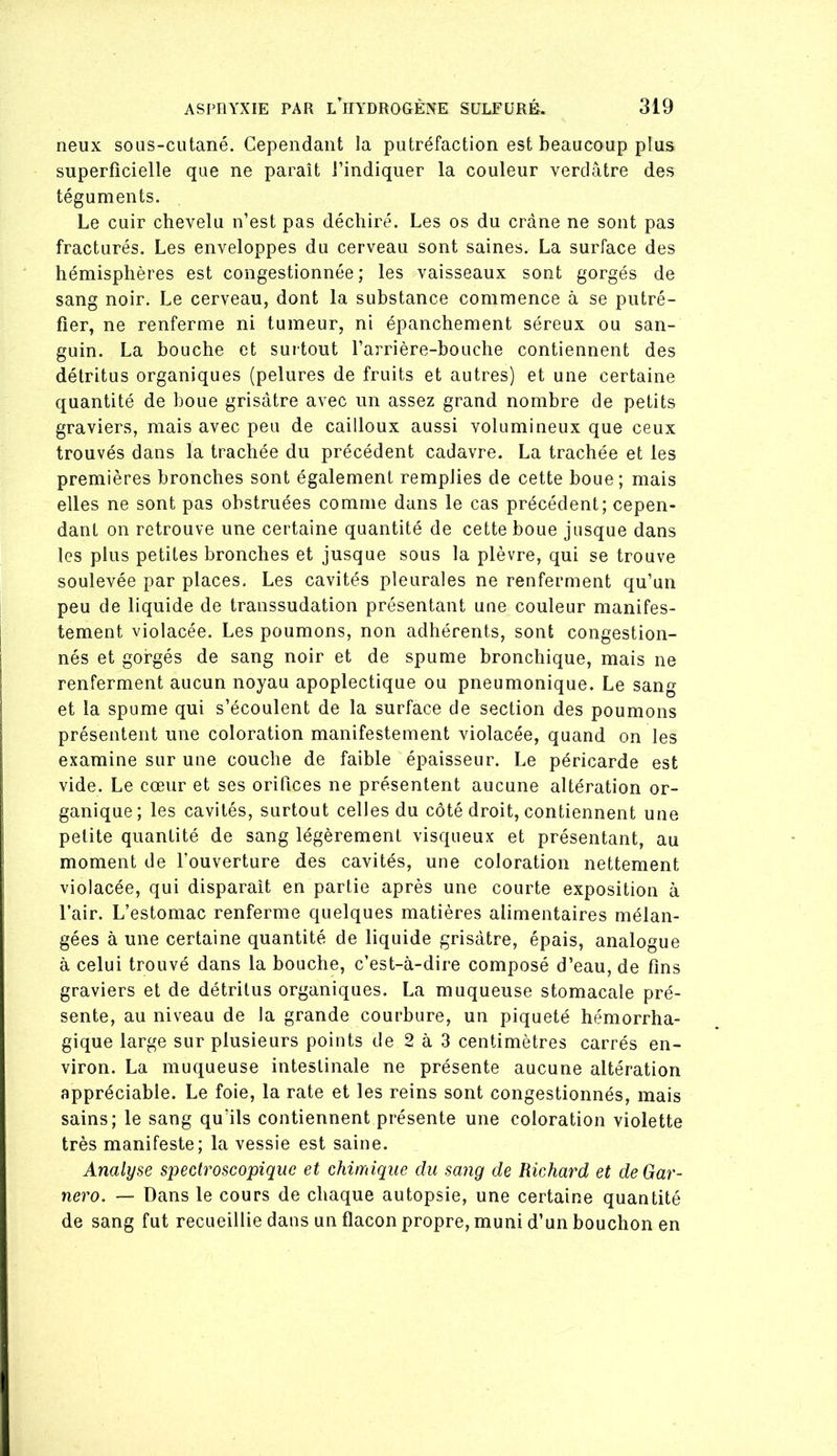 neux sous-cutané. Cependant la putréfaction est beaucoup plus superficielle que ne paraît l’indiquer la couleur verdâtre des téguments. Le cuir chevelu n’est pas déchiré. Les os du crâne ne sont pas fracturés. Les enveloppes du cerveau sont saines. La surface des hémisphères est congestionnée; les vaisseaux sont gorgés de sang noir. Le cerveau, dont la substance commence à se putré- fier, ne renferme ni tumeur, ni épanchement séreux ou san- guin. La bouche et suitout l’arrière-bouche contiennent des détritus organiques (pelures de fruits et autres) et une certaine quantité de boue grisâtre avec un assez grand nombre de petits graviers, mais avec peu de cailloux aussi volumineux que ceux trouvés dans la trachée du précédent cadavre. La trachée et les premières bronches sont également remplies de cette boue; mais elles ne sont pas obstruées comme dans le cas précédent; cepen- dant on retrouve une certaine quantité de cette boue jusque dans les plus petites bronches et jusque sous la plèvre, qui se trouve soulevée par places. Les cavités pleurales ne renferment qu’un peu de liquide de transsudation présentant une couleur manifes- tement violacée. Les poumons, non adhérents, sont congestion- nés et gorgés de sang noir et de spume bronchique, mais ne renferment aucun noyau apoplectique ou pneumonique. Le sang et la spume qui s’écoulent de la surface de section des poumons présentent une coloration manifestement violacée, quand on les examine sur une couche de faible épaisseur. Le péricarde est vide. Le cœur et ses orifices ne présentent aucune altération or- ganique; les cavités, surtout celles du côté droit, contiennent une petite quantité de sang légèrement visqueux et présentant, au moment de l’ouverture des cavités, une coloration nettement violacée, qui disparaît en partie après une courte exposition à l’air. L’estomac renferme quelques matières alimentaires mélan- gées à une certaine quantité de liquide grisâtre, épais, analogue à celui trouvé dans la bouche, c’est-à-dire composé d’eau, de fins graviers et de détritus organiques. La muqueuse stomacale pré- sente, au niveau de la grande courbure, un piqueté hémorrha- gique large sur plusieurs points de 2 à 3 centimètres carrés en- viron. La muqueuse intestinale ne présente aucune altération appréciable. Le foie, la rate et les reins sont congestionnés, mais sains; le sang qu’ils contiennent présente une coloration violette très manifeste; la vessie est saine. Analyse spectroscopique et chimique du sang de Richard et de Gar- nero. — Dans le cours de chaque autopsie, une certaine quantité de sang fut recueillie dans un flacon propre, muni d’un bouchon en