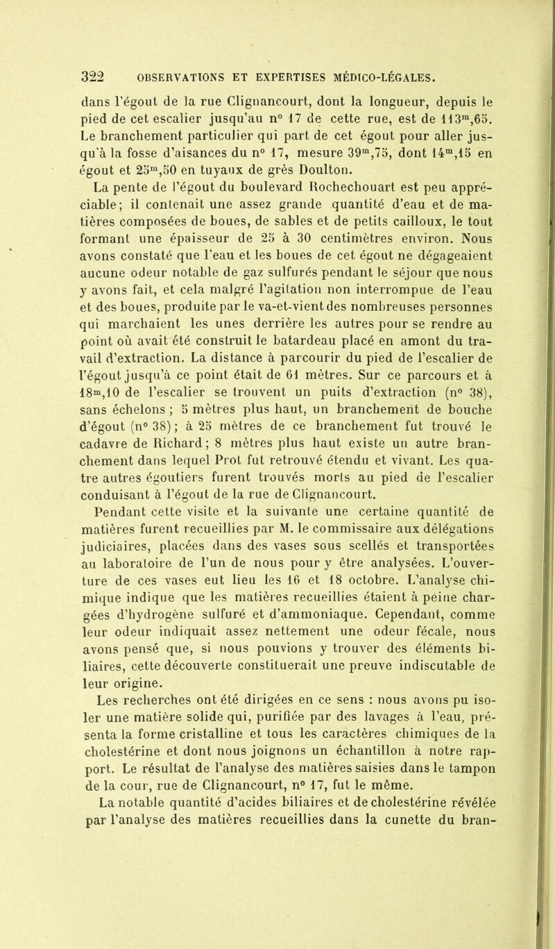 dans l’égout de la rue Clignancourt, dont la longueur, depuis le pied de cet escalier jusqu’au n° 17 de cette rue, est de 113^,65. Le branchentient particulier qui part de cet égout pour aller jus- qu’à la fosse d’aisances du n° 17, mesure 39“,75, dont 14“,15 en égout et 25“^,50 en tuyaux de grès Doulton. La pente de l’égout du boulevard Rochechouart est peu appré- ciable; il contenait une assez grande quantité d’eau et de ma- tières composées de boues, de sables et de petits cailloux, le tout formant une épaisseur de 25 à 30 centimètres environ. Nous avons constaté que l’eau et les boues de cet égout ne dégageaient aucune odeur notable de gaz sulfurés pendant le séjour que nous y avons fait, et cela malgré l’agitation non interrompue de l’eau et des boues, produite par le va-et-vient des nombreuses personnes qui marchaient les unes derrière les autres pour se rendre au point où avait été construit le batardeau placé en amont du tra- vail d’extraction. La distance à parcourir du pied de l’escalier de l’égout jusqu’à ce point était de 61 mètres. Sur ce parcours et à 18“,10 de l’escalier se trouvent un puits d’extraction (n° 38), sans échelons ; 5 mètres plus haut, un branchement de bouche d’égout (n° 38) ; à 25 mètres de ce branchement fut trouvé le cadavre de Richard ; 8 mètres plus haut existe un autre bran- chement dans lequel Prot fut retrouvé étendu et vivant. Les qua- tre autres égoutiers furent trouvés morts au pied de l’escalier conduisant à l’égout de la rue de Clignancourt. Pendant cette visite et la suivante une certaine quantité de matières furent recueillies par M. le commissaire aux délégations judiciaires, placées dans des vases sous scellés et transportées au laboratoire de l’un de nous pour y être analysées. L’ouver- ture de ces vases eut lieu les 16 et 18 octobre. L’analyse chi- mique indique que les matières recueillies étaient à peine char- gées d’hydrogène sulfuré et d’ammoniaque. Cependant, comme leur odeur indiquait assez nettement une odeur fécale, nous avons pensé que, si nous pouvions y trouver des éléments bi- liaires, cette découverte constituerait une preuve indiscutable de leur origine. Les recherches ont été dirigées en ce sens : nous avons pu iso- ler une matière solide qui, purifiée par des lavages à l’eau, pré- senta la forme cristalline et tous les caractères chimiques de la cholestérine et dont nous joignons un échantillon à notre rap- port. Le résultat de l’analyse des matières saisies dans le tampon de la cour, rue de Clignancourt, n® 17, fut le même. La notable quantité d’acides biliaires et de cholestérine révélée par l’analyse des matières recueillies dans la cunette du bran-