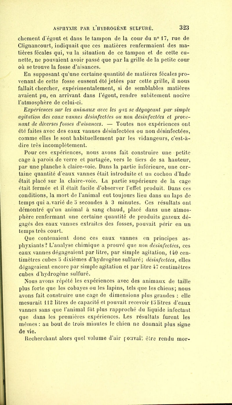 chenient d'égout et dans le tampon de la cour du n® 17, rue de Clignancourt, indiquait que ces matières renfermaient des ma- tières fécales qui, vu la situation de ce tampon et de cette cu- nette, ne pouvaient avoir passé que par la grille de la petite cour où se trouve la fosse d’aisances. En supposant qu’une certaine quantité de matières fécales pro- venant de cette fosse eussent été jetées par cette grille, il nous fallait chercher, expérimentalement, si de semblables matières avaient pu, en arrivant dans l’égout, rendre subitement nocive l’atmosphère de celui-ci. Expériences sur les animaux avec les gaz se dégageant par simple agitation des eaux vannes désinfectées ou non désinfectées et prove- nant de diverses fosses dé aisances. — Toutes nos expériences ont été faites avec des eaux vannes désinfectées ou non désinfectées, comme elles le sont habituellement par les vidangeurs, c’est-à- dire très incomplètement. Pour ces expériences, nous avons fait construire une petite cage à parois de verre et partagée, vers le tiers de sa hauteur, par une planche à claire-voie. Dans la partie inférieure, une cer- taine quantité d'eaux vannes était introduite et un cochon d’Inde était placé sur la claire-voie. La partie supérieure de la cage était fermée et il était facile d’observer l’effet produit. Dans ces conditions, la mort de l’animal eut toujours lieu dans un laps de temps qui a.varié de 5 secondes à 3 minutes. Ces résultats ont démontré qu’un animal à sang chaud, placé dans une atmos- phère renfermant une certaine quantité de produits gazeux dé- gagés des eaux vannes extraites des fosses, pouvait périr en un temps très couid. Que contenaient donc ces eaux vannes en principes as- phyxiants? L’analyse chimique a prouvé que non désinfectées^ ces eaux vannes dégageaient par litre, par simple agitation, 140 cen- timètres cubes 5 dixièmes d’hydrogène sulfuré; désinfectées, elles dégageaient encore par simple agitation et par litre 47 centimètres cubes d'hydrogène sulfuré. Nous avons répété les expériences avec des animaux de taille plus forte que les cobayes ou les lapins, tels que les chiens; nous avons fait construire une cage de dimensions plus grandes : elle mesurait 112 litres de capacité et pouvait recevoir 15 litres d’eaux vannes sans que l'animal fût plus rapproché du liquide infectant que dans les premières expériences. Les résultats furent les mêmes : au bout de trois minutes le chien ne donnait plus signe de vie. Recherchant alors quel volume d’air foiivait être rendu mor-