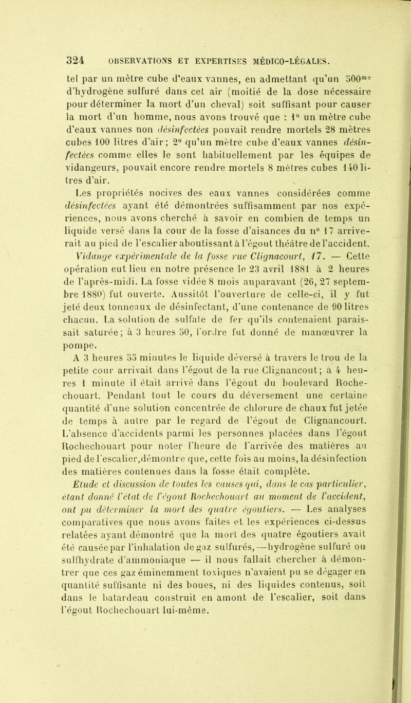 tel par un mètre cube d’eaux vannes, en admettant qu’un 500“*® d’hydrogène sulfuré dans cet air (moitié de la dose nécessaire pour déterminer la mort d’un cheval) soit suffisant pour causer la mort d’un homme, nous avons trouvé que : 1“ un mètre cube d’eaux vannes non désinfectées pouvait rendre mortels 28 mètres cubes 100 litres d’air; 2° qu’un mètre cube d’eaux vannes désin- fectées comme elles le sont habituellement par les équipes de vidangeurs, pouvait encore rendre mortels 8 mèlres cubes 140 li- tres d’air. Les propriétés nocives des eaux vannes considérées comme désinfectées ayant été démontrées suffisamment par nos expé- riences, nous avons cherché à savoir en combien de temps un liquide versé dans la cour de la fosse d’aisances du n° 17 arrive- rait au pied de l’escalier aboutissant à l’égout théâtre de l’accident. Vidange expérimentale de la fosse rue Clignacourt, 47. — Cette opération eut lieu en notre présence le 23 avril 1881 à 2 heures de l’après-midi. La fosse vidée 8 mois auparavant (26, 27 septem- bre 1880) fut ouverte. Aussitôt l’ouverture de celle-ci, il y fut jeté deux tonneaux de désinfectant, d’une contenance de 90 litres chacun. La solution de sulfate de fer qu’ils contenaient parais- sait saturée; à 3 heures 50, l’ordre fut donné de manœuvrer la pompe. A 3 heures 53 minutes le liquide déversé à travers le trou de la petite cour arrivait dans l’égout de la rue Clignancout; à 4 heu- res 1 minute il était arrivé dans l’égout du boulevard Roche- chouart. Pendant tout le cours du déversement une certaine quantité d’une solution concentrée de chlorure de chaux fut jetée de temps à autre par le regard de l’égout de Clignancourt. L’absence d’accidents parmi les personnes placées dans l’égout Rochechouart pour noter l’heure de l'arrivée des matières au pied de l'escalier,démontre que, cette fois au moins, la désinfection des matières contenues dans la fosse était complète. Étude et discussion de toutes les causes qui, dans le cas particulier, étant donné l'état de l'égout Rochechouart au moment de l'accident, ont pu déterminer la mort des quatre égoutiers. — Les analyses comparatives que nous avons faites et les expériences ci-dessus relatées ayant démontré que la mort des quatre égoutiers avait été causée par l’inhalation deg.iz sulfurés, — hydrogène sulfuré ou sulfhydrate d’ammoniaque — il nous fallait chercher à démon- trer que ces gaz éminemment toxiques n’avaient pu se dégager en quantité suffisante ni des boues, ni des liquides contenus, soit dans le batardeau construit en amont de l’escalier, soit dans l’égout Rochechouart lui-même.