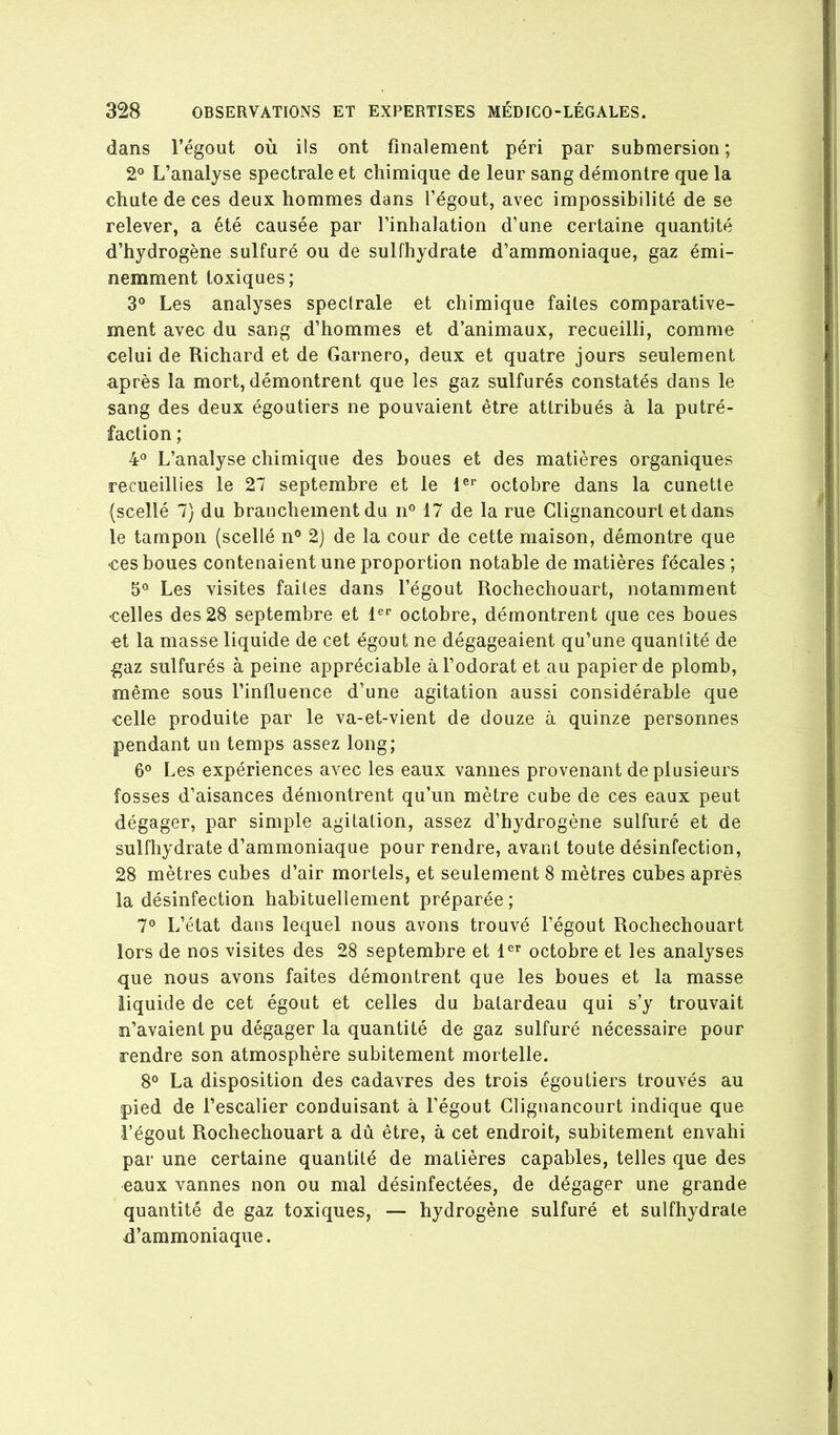 dans l’égout où ils ont finalement péri par submersion ; 2“ L’analyse spectrale et chimique de leur sang démontre que la chute de ces deux hommes dans l’égout, avec impossibilité de se relever, a été causée par l’inhalation d’une certaine quantité d’hydrogène sulfuré ou de sulfhydrate d’ammoniaque, gaz émi- nemment toxiques; 3° Les analyses spectrale et chimique faites comparative- ment avec du sang d’hommes et d’animaux, recueilli, comme celui de Richard et de Garnero, deux et quatre jours seulement après la mort, démontrent que les gaz sulfurés constatés dans le sang des deux égoutiers ne pouvaient être attribués à la putré- faction ; 4 L’analyse chimique des boues et des matières organiques recueillies le 27 septembre et le octobre dans la cunetle (scellé 7) du branchement du n° 17 de la rue Clignancourl et dans le tampon (scellé n® 2) de la cour de cette maison, démontre que ces boues contenaient une proportion notable de matières fécales ; 5° Les visites faites dans l’égout Rochechouart, notamment celles des 28 septembre et 1'=*' octobre, démontrent que ces boues et la masse liquide de cet égout ne dégageaient qu’une quantité de ^az sulfurés à peine appréciable à l’odorat et au papier de plomb, même sous l’influence d’une agitation aussi considérable que celle produite par le va-et-vient de douze à quinze personnes pendant un temps assez long; 6° Les expériences avec les eaux vannes provenant de plusieurs fosses d’aisances démontrent qu’un mètre cube de ces eaux peut dégager, par simple agitation, assez d’hydrogène sulfuré et de sulfhydrate d’ammoniaque pour rendre, avant toute désinfection, 28 mètres cubes d’air mortels, et seulement 8 mètres cubes après la désinfection habituellement préparée ; 7° L’état dans lequel nous avons trouvé l’égout Rochechouart lors de nos visites des 28 septembre et 1®’’ octobre et les analyses que nous avons faites démontrent que les boues et la masse liquide de cet égout et celles du batardeau qui s’y trouvait n’avaient pu dégager la quantité de gaz sulfuré nécessaire pour rendre son atmosphère subitement mortelle. 8® La disposition des cadavres des trois égoutiers trouvés au pied de l’escalier conduisant à l’égout Clignancourt indique que l’égout Rochechouart a dû être, à cet endroit, subitement envahi par une certaine quantité de matières capables, telles que des eaux vannes non ou mal désinfectées, de dégager une grande quantité de gaz toxiques, — hydrogène sulfuré et sulfhydrate d’ammoniaque.