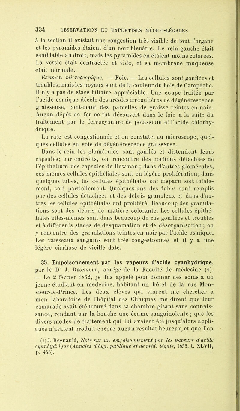 à la section il existait une congestion très visible de tout l’organe et les pyramides étaient d’un noir bleuâtre. Le rein gauche était semblable au droit, mais les pyramides en étaient moins colorées. La vessie était contractée et vide, et sa membrane muqueuse était normale. Examen microscopique. — Foie.— Les cellules sont gonflées et troubles, mais les noyaux sont de la couleur du bois de Campêcbe. 11 n’y a pas de stase biliaire appréciable. Une coupe traitée par l’acide osmique décèle des aréoles irrégulières de dégénérescence graisseuse, contenant des parcelles de graisse teintes en noir. Aucun dépôt de fer ne fut découvert dans le foie à la suite du traitement par le ferrocyanure de potassium et l’acide chlorhy- drique. La rate est congestionnée et on constate, au microscope, quel- ques cellules en voie de dégénérescence graisseuse. Dans le rein les glomérules sont gonflés et distendent leurs capsules; par endroits, on rencontre des portions détachées de l’épithélium des capsules de Bowman; dans d’autres glomérules, ces mêmes cellules épithéliales sont en légère prolifération; dans quelques tubes, les cellules épithéliales ont disparu soit totale- ment, soit partiellement. Quelques-uns des tubes sont remplis par des cellules détachées et des débris granuleux et dans d’au- tres les cellules épithéliales ont proliféré. Beaucoup des granula- tions sont des débris de matière colorante. Les cellules épithé- liales elles-mêmes sont dans beaucoup de cas gonflées et troubles et à différents stades de desquamation et de désorganisation ; on y rencontre des granulations teintes en noir par l’acide osmique. Les vaisseaux sanguins sont très congestionnés et il y a une légère cirrhose de vieille date. 35. Empoisonnement par les vapeurs d’acide cyanhydrique, par le D‘‘ J. Regnacld, agrégé de la Faculté de médecine (1). — Le 2 février 1852, je fus appelé pour donner des soins à un jeune étudiant en médecine, habitant un hôtel de la rue Mon- sieur-le-Prince. Les deux élèves qui vinrent me chercher ci mon laboratoire de l’hôpital des Cliniques me dirent que leur camarade avait été trouvé dans sa chambre gisant sans connais- sance, rendant par la bouche une écume sanguinolente ; que les divers modes de traitement qui lui avaient été jusqu’alors appli- qués n’avaient produit encore aucun résultat heureux, et que l’on (1)J. Regnauld, Note suc un empoisonnement par les vapeurs d'acide cyanhydrique [Annales d'hyg. publique etdeméd. légale, 1852, t. XLVII, p. 455).