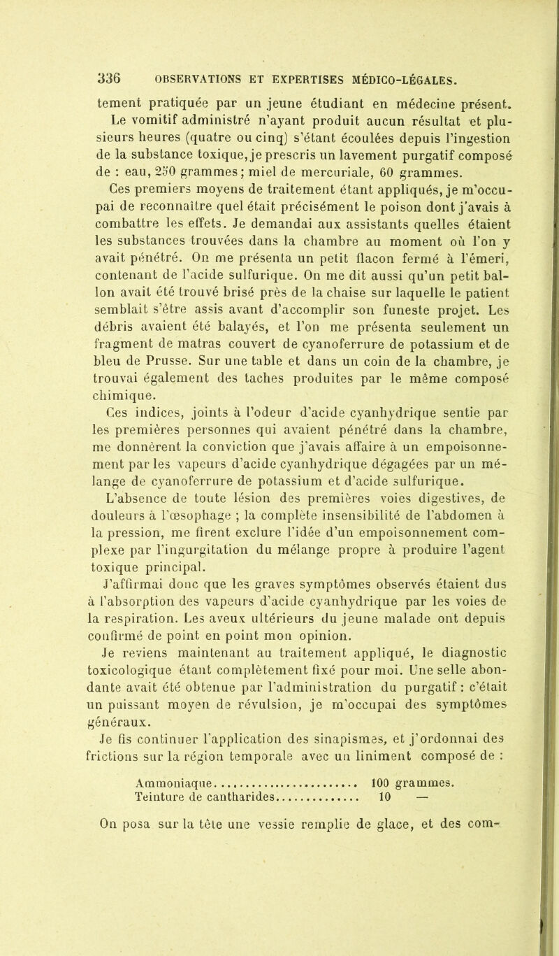 tement pratiquée par un jeune étudiant en médecine présent. Le vomitif administré n’ayant produit aucun résultat et plu- sieurs heures (quatre ou cinq) s’étant écoulées depuis l’ingestion de la substance toxique, je prescris un lavement purgatif composé de : eau, 2b’0 grammes; miel de mercuriale, 60 grammes. Ces premiers moyens de traitement étant appliqués, je m’occu- pai de reconnaître quel était précisément le poison dont j’avais à combattre les effets. Je demandai aux assistants quelles étaient les substances trouvées dans la chambre au moment où l’on y avait pénétré. On me présenta un petit flacon fermé à l’émeri, contenant de l’acide sulfurique. On me dit aussi qu’un petit bal- lon avait été trouvé brisé près de la chaise sur laquelle le patient semblait s’être assis avant d’accomplir son funeste projet. Les débris avaient été balayés, et l’on me présenta seulement un fragment de matras couvert de cyanoferrure de potassium et de bleu de Prusse. Sur une table et dans un coin de la chambre, je trouvai également des taches produites par le même composé chimique. Ces indices, joints à l’odeur d’acide cyanhydrique sentie par les premières personnes qui avaient pénétré dans la chambre, me donnèrent la conviction que j’avais affaire à un empoisonne- ment par les vapeurs d’acide cyanhydrique dégagées par un mé- lange de cyanoferrure de potassium et d’acide sulfurique. L’absence de toute lésion des premières voies digestives, de douleurs à l’œsophage ; la complète insensibilité de l’abdomen à la pression, me firent exclure l’idée d’un empoisonnement com- plexe par l’ingurgitation du mélange propre à produire l’agent toxique principal. J’affirmai donc que les graves symptômes observés étaient dus à l’absorption des vapeurs d’acide cyanhydrique par les voies de la respiration. Les aveux ultérieurs du jeune malade ont depuis confirmé de point en point mon opinion. Je reviens maintenant au traitement appliqué, le diagnostic toxicologique étant complètement fixé pour moi. Une selle abon- dante avait été obtenue par l’administration du purgatif : c’était un puissant moyen de révulsion, je m’occupai des symptômes généraux. Je fis continuer l’application des sinapismes, et j’ordonnai des frictions sur la région temporale avec un liniment composé de : Ammoniaque 100 grammes. Teinture de cantharides 10 — On posa sur la tête une vessie remplie de glace, et des com-