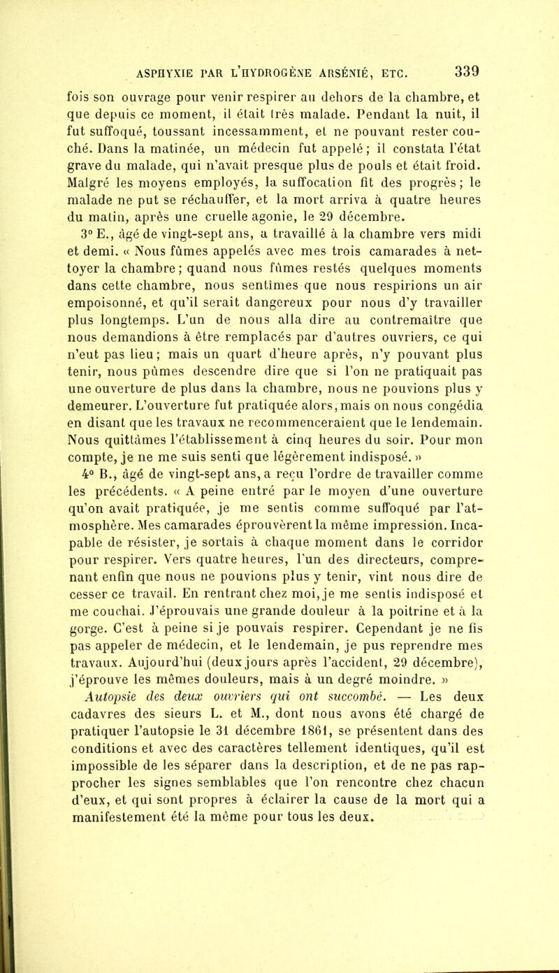 fois son ouvrage pour venir respirer au dehors de la chambre, et que depuis ce moment, il était Irès malade. Pendant la nuit, il fut suffoqué, toussant incessamment, et ne pouvant rester cou- ché. Dans la matinée, un médecin fut appelé ; il constata l’état grave du malade, qui n’avait presque plus de pouls et était froid. Malgré les moyens employés, la suffocation fit des progrès; le malade ne put se réchauffer, et la mort arriva à quatre heures du malin, après une cruelle agonie, le 29 décembre. 3° E., âgé de vingt-sept ans, a travaillé à la chambre vers midi et demi, u Nous fumes appelés avec mes trois camarades à net- toyer la chambre; quand nous fûmes restés quelques moments dans cette chambre, nous sentîmes que nous respirions un air empoisonné, et qu’il serait dangereux pour nous d’y travailler plus longtemps. L’un de nous alla dire au contremaître que nous demandions à être remplacés par d’autres ouvriers, ce qui n’eut pas lieu; mais un quart d’heure après, n’y pouvant plus tenir, nous pûmes descendre dire que si l’on ne pratiquait pas une ouverture de plus dans la chambre, nous ne pouvions plus y demeurer. L’ouverture fut pratiquée alors,mais on nous congédia en disant que les travaux ne recommenceraient que le lendemain. Nous quittâmes l’établissement à cinq heures du soir. Pour mon compte, je ne me suis senti que légèrement indisposé. )> 4° B.J âgé de vingt-sept ans, a reçu l’ordre de travailler comme les précédents. « A peine entré par le moyen d’une ouverture qu’on avait pratiquée, je me sentis comme suffoqué par l’at- mosphère. Mes camarades éprouvèrent la même impression. Inca- pable de résister, je sortais à chaque moment dans le corridor pour respirer. Vers quatre heures, l'un des directeurs, compre- nant enfin que nous ne pouvions plus y tenir, vint nous dire de cesser ce travail. En rentrant chez moi, je me sentis indisposé et me couchai. J’éprouvais une grande douleur à la poitrine et à la gorge. C’est à peine si je pouvais respirer. Cependant je ne fis pas appeler de médecin, et le lendemain, je pus reprendre mes travaux. Aujourd’hui (deux jours après l’accident, 29 décembre), j’éprouve les mêmes douleurs, mais à un degré moindre. » Autopsie des deux ouvriers qui ont succombé. — Les deux cadavres des sieurs L. et M., dont nous avons été chargé de pratiquer l’autopsie le 31 décembre 1861, se présentent dans des conditions et avec des caractères tellement identiques, qu’il est impossible de les séparer dans la description, et de ne pas rap- procher les signes semblables que l’on rencontre chez chacun d’eux, et qui sont propres à éclairer la cause de la mort qui a manifestement été la même pour tous les deux.