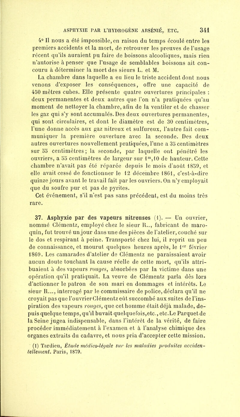 4° Il nous a été impossible, en raison du temps écoulé entre les premiers accidents et la mort, de retrouver les preuves de l’usage récent qu’ils auraient pu faire de boissons alcooliques, mais rien n’autorise à penser que l’usage de semblables boissons ait con- couru à déterminer la mort des sieurs L. et M. La chambre dans laquelle a eu lieu le triste accident dont nous venons d’exposer les conséquences, offre une capacité de 4S0 mètres cubes. Elle présente quatre ouvertures principales : deux permanentes et deux autres que l’on n’a pratiquées qu’au moment de nettoyer la chambre, afin de la ventiler et de chasser les gaz qui s’y sont accumulés. Des deux ouvertures permanentes, qui sont circulaires, et dont le diamètre est de 30 centimètres, l’une donne accès aux gaz nitreux et sulfureux, l’autre fait com- muniquer la première ouverture avec la seconde. Des deux autres ouvertures nouvellement pratiquées, l’une a 35 centimètres sur 00 centimètres ; la seconde, par laquelle ont pénétré les ouvriers, a 55 centimètres de largeur sur 1“,10 de hauteur. Cette chambre n’avait pas été réparée depuis le mois d'août 1859, et elle avait cessé de fonctionner le 12 décembre 1861, c’est-à-dire quinze jours avant le travail fait par les ouvriers. On n’y employait que du soufre pur et pas de pyrites. Cet événement, s’il n’est pas sans précédent, est du moins très rare. 37. Asphyxie par des vapeurs nitreuses (1). — Un ouvrier, nommé Clémentz, employé chez le sieur R.., fabricant de maro- quin, fut trouvé un jour dans une des pièces de l’atelier, couché sur le dos et respirant à peine. Transporté chez lui, il reprit un peu de connaissance, et mourut quelques heures après, le 1®^ février 1869. Les camarades d’atelier de Clémentz ne paraissaient avoir aucun doute touchant la cause réelle de cette mort, qu’ils attri- buaient à des vapeurs rouges, absorbées par la victime dans une opération qu’il pratiquait. La veuve de Clémentz parla dès lors d’actionner le patron de son mari en dommages et intérêts. Le sieur R..., interrogé par le commissaire de police,déclara qu’il ne croyait pas que l’ouvrierClémentz eût succombé aux suites de l’ins- piration des vapeurs rouges, que cet homme était déjà malade, de- puis quelque temps, qu’il huvait quelquefois,etc., etc.Le Parquet de la Seine jugea indispensable, dans l’intérêt de la vérité, de faire procéder immédiatement à l’examen et à l’analyse chimique des organes extraits du cadavre, et nous pria d’accepter cette mission. (1) Tardieu, Étude médico-légale sur les maladies produites acciden- tellement. Paris, 1879,