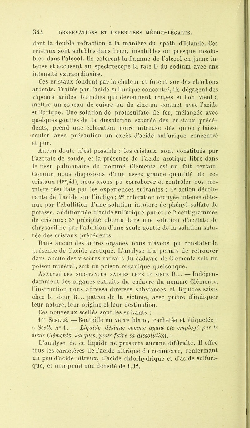 dent la double réfraction à la manière du spath d’Islande. Ces cristaux sont solubles dans l’eau, insolubles ou presque insolu- bles dans l’alcool. Ils colorent la flamme de l’alcool en jaune in- tense et accusent au spectroscope la raie D du sodium avec une intensité extraordinaire. Ces cristaux fondent par la chaleur et fusent sur des charbons ardents. Traités par l’acide sulfurique concentré, ils dégagent des vapeurs acides blanches qui deviennent rouges si l’on vient à mettre un copeau de cuivre ou de zinc en contact avec l’acide sulfurique. Une solution de protosulfate de fer, mélangée avec quelques gouttes de la dissolution saturée des cristaux précé- dents, prend une coloration noire nitreuse dès qu’on y laisse couler avec précaution un excès d’acide sulfurique concentré et pur. Aucun doute n’est possible : les cristaux sont constitués par l’azotate de soude, et la présence de l’acide azotique libre dans le tissu pulmonaire du nommé Glémentz est un fait certain. Comme nous disposions d’une assez grande quantité de ces cristaux (ls'^,41), nous avons pu corroborer et contrôler nos pre- miers résultats par les expériences suivantes ; 1° action décolo- rante de Tacide sur l’indigo ; 2*^ coloration orangée intense obte- nue par l’ébullition d’une solution incolore de phényl-sulfate de potasse, additionnée d’acide sulfurique pur et de 2 centigrammes de cristaux; 3° précipité obtenu dans une solution d’acétate de chrysaniline par l’addition d’une seule goutte de la solution satu- rée des cristaux précédents. Dans aucun des autres organes nous n’avons pu constater la présence de l’acide azotique. L’analyse n’a permis de retrouver dans aucun des viscères extraiis du cadavre de Glémentz soit un poison minéral, soit un poison organique quelconque. Analyse DES substances saisies chez le sieur R... —Indépen- damment des organes extraits du cadavre du nommé Glémentz, l’instruction nous adressa diverses substances et liquides saisis chez le sieur R... patron de la victime, avec prière d’indiquer leur nature, leur origine et leur destination. Ges nouveaux scellés sont les suivants : Scellé. —Bouteille en verre blanc, cachetée et étiquetée : « Scellé i. — Liquide désigné comme ayant été employé par le sieur Glémentz, Jacques, pour faire sa dissolution. » L’analyse de ce liquide ne présente aucune difficulté. 11 offre tous les caractères de l’acide nitrique du commerce, renfermant un peu d’acide nitreux, d’acide chlorhydrique et d’acide sulfuri- que, et marquant une densité de 1,32.