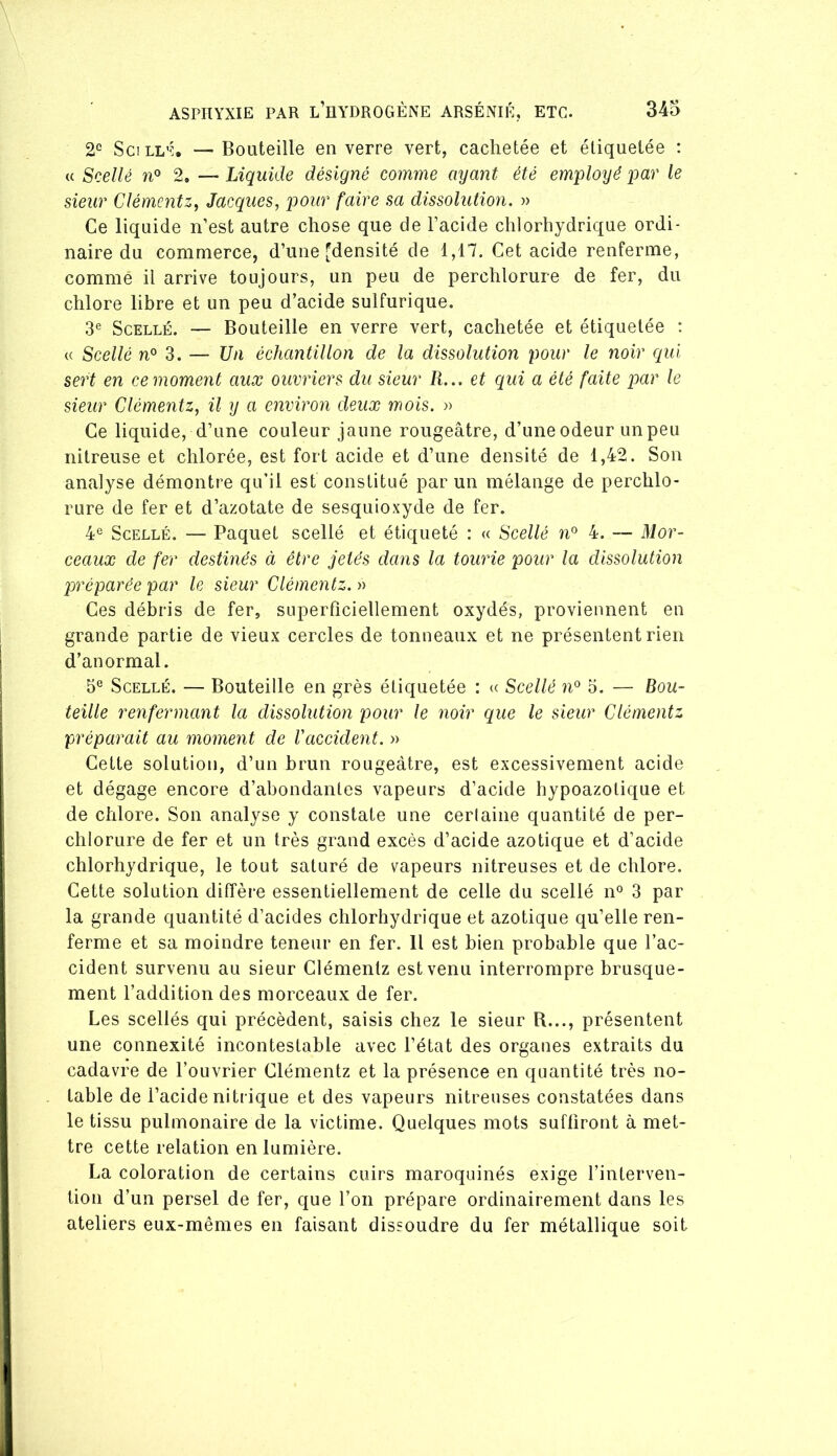 2“ Sc! LL'% — Bouteille en verre vert, cachetée et étiquetée : « Scellé n» 2. — Liquide désigné comme ayant été em'ployê par le sieur Clémentz, Jacques, pour faire sa dissolution. » Ce liquide n’est autre chose que de l’acide chlorhydrique ordi- naire du commerce, d’une ^densité de 1,17. Cet acide renferme, comme il arrive toujours, un peu de perchlorure de fer, du chlore libre et un peu d’acide sulfurique. 3® Scellé. — Bouteille en verre vert, cachetée et étiquetée : (( Scellé n° 3. — Un échantillon de la dissolution pour le noir qui sert en ce moment aux ouvriers du sieur R... et qui a été faite par le sieur Clémentz, il y a environ deux mois. » Ce liquide, d’une couleur jaune rougeâtre, d’une odeur un peu nitreuse et chlorée, est fort acide et d’une densité de 1,42. Son analyse démontre qu’il est constitué par un mélange de perchlo- rure de fer et d’azotate de sesquioxyde de fer. 4® Scellé. — Paquet scellé et étiqueté : « Scellé n® 4. — Mor- ceaux de fer destinés à être jetés dans la tourie pour la dissolution préparée par le sieur Clémentz. Ces débris de fer, superficiellement oxydés, proviennent en grande partie de vieux cercles de tonneaux et ne présentent rien d’anormal. 5® Scellé. — Bouteille en grès étiquetée : « Scellé n® o, — Bou- teille renfermant la dissolution pour le noir que le sieur Clémentz préparait au moment de l'accident. » Cette solution, d’un brun rougeâtre, est excessivement acide et dégage encore d’abondantes vapeurs d’acide hypoazotique et de chlore. Son analyse y constate une cerlaine quantité de per- chlorure de fer et un très grand excès d’acide azotique et d’acide chlorhydrique, le tout saturé de vapeurs nitreuses et de chlore. Cette solution diffère essentiellement de celle du scellé n® 3 par la grande quantité d’acides chlorhydrique et azotique qu’elle ren- ferme et sa moindre teneur en fer. Il est bien probable que l’ac- cident survenu au sieur Clémentz est venu interrompre brusque- ment l’addition des morceaux de fer. Les scellés qui précèdent, saisis chez le sieur R..., présentent une connexité incontestable avec l’état des organes extraits du cadavre de l’ouvrier Clémentz et la présence en quantité très no- table de l’acide nitrique et des vapeurs nitreuses constatées dans le tissu pulmonaire de la victime. Quelques mots suffiront à met- tre cette relation en lumière. La coloration de certains cuirs maroquinés exige l’interven- tion d’un persel de fer, que l’on prépare ordinairement dans les ateliers eux-mêmes en faisant dissoudre du fer métallique soit