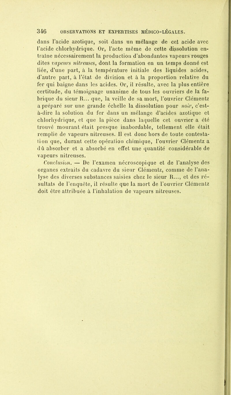 dans l’acide azotique, soit dans un mélange de cet acide avec l’acide ctilorhj^drique. Or, l’acte même de cette dissolution en- traîne nécessairement la production d’abondantes vapeurs rouges dites vapeurs nitreuses, dont la formation en un temps donné est liée, d’une part, à la température initiale des liquides acides, d’autre part, à l’état de division et à la proportion relative du fer qui baigne dans les acides. Or, il résulte, avec la plus entière certitude, du témoignage unanime de tous les ouvriers de la fa- brique du sieur R... que, la veille de sa mort, l’ouvrier Clémentz a préparé sur une grande échelle la dissolution pour noir, c’est- à-dire la solution du fer dans un mélange d’acides azotique et chlorhydrique, et que la pièce dans laquelle cet ouvrier a été trouvé mourant était presque inabordable, tellement elle était remplie de vapeurs nitreuses. 11 est donc hors de toute contesta- lion que, durant cette opération chimique, l’ouvrier Clémentz a dû absorber et a absorbé en effet une quantité considérable de vapeurs nitreuses. Conclusion. — De l’examen nécroscopique et de l’analyse des organes extraits du cadavre du sieur Clémentz, comme de l’ana- lyse des diverses substances saisies chez le sieur R..., et des ré- sultats de l’enquête, il résulte que la mort de l’ouvrier Clémentz doit être attribuée à l’inhalation de vapeurs nitreuses.