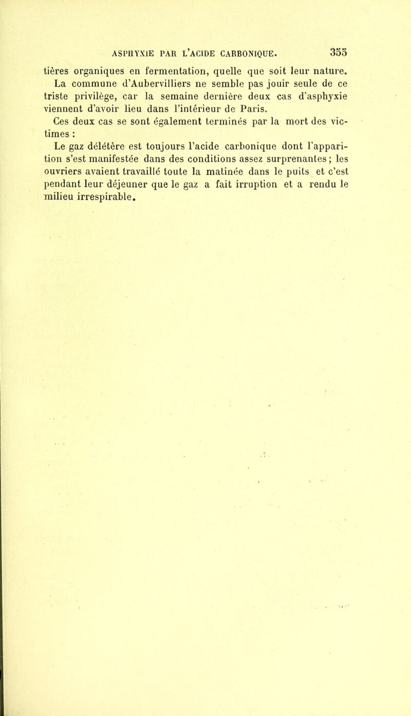 tières organiques en fermentation, quelle que soit leur nature, La commune d’Aubervilliers ne semble pas jouir seule de ce triste privilège, car la semaine dernière deux cas d’asphyxie viennent d’avoir lieu dans l’intérieur de Paris. Ces deux cas se sont également terminés par la mort des vic- times : Le gaz délétère est toujours l’acide carbonique dont l’appari- tion s’est manifestée dans des conditions assez surprenantes ; les ouvriers avaient travaillé toute la matinée dans le puits et c’est pendant leur déjeuner que le gaz a fait irruption et a rendu le milieu irrespirable.