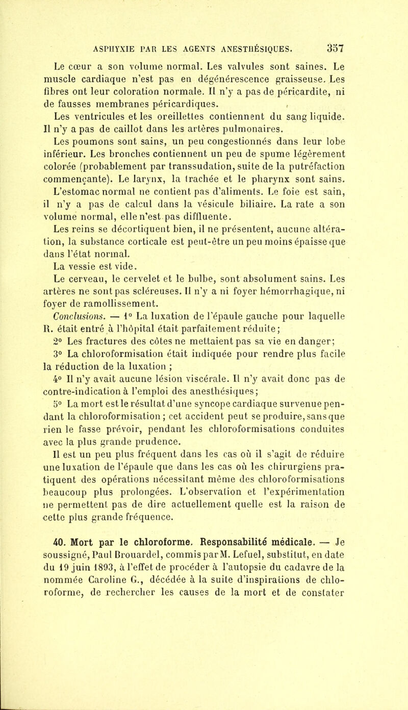 Le cœur a son volume normal. Les valvules sont saines. Le muscle cardiaque n’est pas en dégénérescence graisseuse. Les fibres ont leur coloration normale. Il n’y a pas de péricardite, ni de fausses membranes péricardiques. , Les ventricules et les oreilletles contiennent du sang liquide. 11 n’y a pas de caillot dans les artères pulmonaires. Les poumons sont sains, un peu congestionnés dans leur lobe inférieur. Les bronches contiennent un peu de spume légèrement colorée (probablement par transsudation, suite de la putréfaction commençante). Le larynx, la trachée et le pharynx sont sains. L’estomac normal ne contient pas d’aliments. Le foie est sain, il n’y a pas de calcul dans la vésicule biliaire. La rate a son volume normal, elle n’est pas diffluente. Les reins se décortiquent bien, il ne présentent, aucune altéra- tion, la substance corticale est peut-être un peu moins épaisse que dans l’état normal. La vessie est vide. Le cerveau, le cervelet et le bulbe, sont absolument sains. Les artères ne sont pas scléreuses. Il n’y a ni foyer hémorrhagique, ni foyer de ramollissement. Conclusions. — 1° La luxation de l’épaule gauche pour laquelle R. était entré à l’hôpital était parfaitement réduite ; 2° Les fractures des côtes ne mettaient pas sa vie en danger; 3° La chloroformisation était indiquée pour rendre plus facile la réduction de la luxation ; 4® Il n’y avait aucune lésion viscérale. Il n’y avait donc pas de contre-indication à l’emploi des anesthésiques; 5° La mort est le résultat d’une syncope cardiaque survenue pen- dant la chloroformisation; cet accident peut se produire, sans que rien le fasse prévoir, pendant les chloroformisations conduites avec la plus grande prudence. Il est un peu plus fréquent dans les cas où il s’agit de réduire une luxation de l’épaule que dans les cas où les chirurgiens pra- tiquent des opérations nécessitant même des chloroformisations beaucoup plus prolongées. L’observation et l’expérimentation ne permettent pas de dire actuellement quelle est la raison de cette plus grande fréquence. 40. Mort par le chloroforme. Responsabilité médicale. — Je soussigné, Paul Brouardel, commis par M. Lefuel, substitut, en date du 19 juin 1893, à l’effet de procéder à l’autopsie du cadavre de la nommée Caroline G., décédée à la suite d’inspirations de chlo- roforme, de rechercher les causes de la mort et de constater