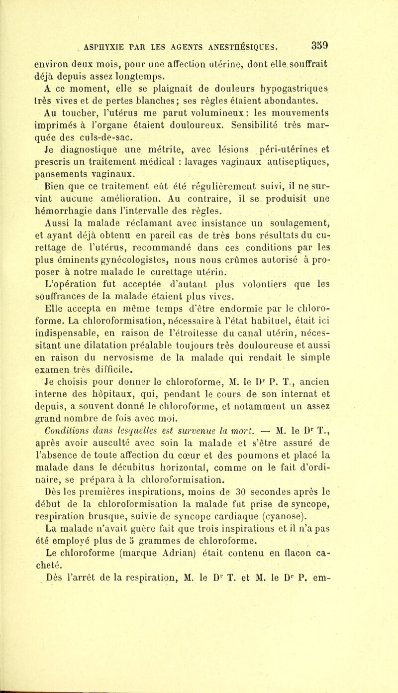 environ deux mois, pour une affection utérine, dont elle souffrait déjà depuis assez longtemps. A ce moment, elle se plaignait de douleurs hypogastriques très vives et de pertes blanches; ses règles étaient abondantes. Au toucher, l’utérus me parut volumineux : les mouvements imprimés à l’organe étaient douloureux. Sensibilité très mar- quée des culs-de-sac. Je diagnostique une métrite, avec lésions péri-utérines et prescris un traitement médical : lavages vaginaux antiseptiques, pansements vaginaux. Bien que ce traitement eût été régulièrement suivi, il ne sur- vint aucune amélioration. Au contraire, il se produisit une hémorrhagie dans l’intervalle des règles. Aussi la malade réclamant avec insistance un soulagement, et ayant déjà obtenu en pareil cas de très bons résultats du cu- rettage de l’utérus, recommandé dans ces conditions par les plus éminents gynécologistes, nous nous crûmes autorisé à pro- poser à notre malade le curettage utérin. L’opération fut acceptée d’autant plus volontiers que les souffrances de la malade étaient plus vives. Elle accepta en môme temps d’être endormie par le chloro- forme. La chloroformisation, nécessaire à l’état habituel, était ici indispensable, en raison de l’étroitesse du canal utérin, néces- sitant une dilatation préalable toujours très douloureuse et aussi en raison du nervosisme de la malade qui rendait le simple examen très difficile. Je choisis pour donner le chloroforme, M. le D^' P. T., ancien interne des hôpitaux, qui, pendant le cours de son internat et depuis, a souvent donné le chloroforme, et notamment un assez grand nombre de fois avec moi. Conditions dans lesquelles est survenue la mort. — M. le D*’ T., après avoir ausculté avec soin la malade et s’être assuré de l’absence de toute affection du cœur et des poumons et placé la malade dans le décubitus horizontal, comme on le fait d’ordi- naire, se prépara à la chloroformisation. Dès les premières inspirations, moins de 30 secondes après le début de la chloroformisation la malade fut prise de syncope, respiration brusque, suivie de syncope cardiaque (cyanose). La malade n’avait guère fait que trois inspirations et il n’a pas été employé plus de 5 grammes de chloroforme. Le chloroforme (marque Adrian) était contenu en flacon ca- cheté. Dès l’arrêt de la respiration, M. le D'’ T. et M. le D’’ P. em-