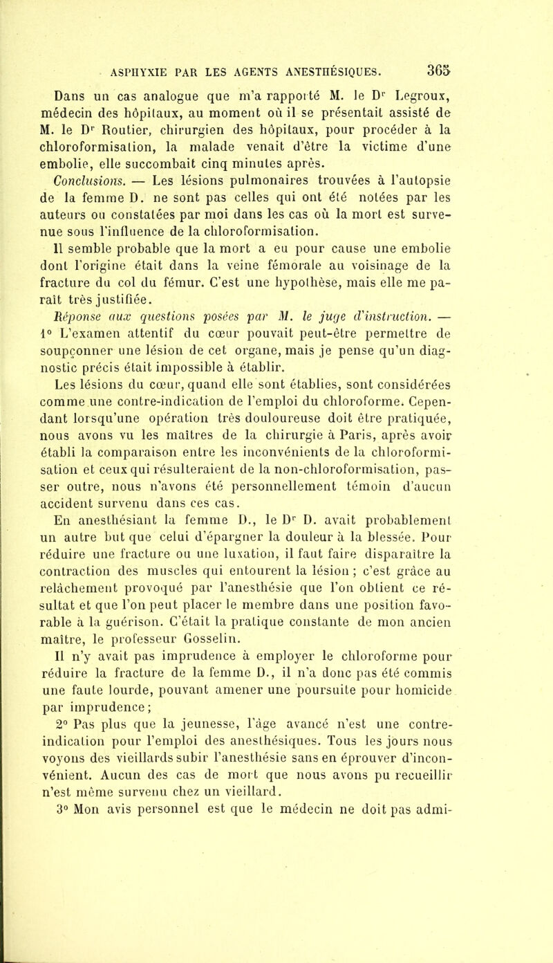 Dans un cas analogue que m’a rapporté M. le D'“ Legroux, médecin des hôpitaux, au moment où il se présentait assisté de M. le D* Routier, chirurgien des hôpitaux, pour procéder à la chloroformisation, la malade venait d’être la victime d’une embolie, elle succombait cinq minutes après. Conclusions. — Les lésions pulmonaires trouvées à l’autopsie de la femme D. ne sont pas celles qui ont été notées par les auteurs ou constatées par moi dans les cas où la mort est surve- nue sous l’influence de la chloroformisation. 11 semble probable que la mort a eu pour cause une embolie dont l’origine était dans la veine fémorale au voisinage de la fracture du col du fémur. C’est une hypothèse, mais elle me pa- raît très justifiée. Réponse aux questions posées par M. le juge cVinstruction. — 1° L’examen attentif du cœur pouvait peut-être permettre de soupçonner une lésion de cet organe, mais je pense qu’un diag- nostic précis était impossible à établir. Les lésions du cœur, quand elle sont établies, sont considérées comme une contre-indication de l’emploi du chloroforme. Cepen- dant lorsqu’une opération très douloureuse doit être pratiquée, nous avons vu les maîtres de la chirurgie à Paris, après avoir établi la comparaison entre les inconvénients de la chloroformi- sation et ceux qui résulteraient de la non-chloroformisation, pas- ser outre, nous n’avons été personnellement témoin d’aucun accident survenu dans ces cas. En anesthésiant la femme D., le D’’ D. avait probablement un autre but que celui d’épargner la douleur à la blessée. Pour réduire une fracture ou une luxation, il faut faire disparaître la contraction des muscles qui entourent la lésion ; c’est grâce au relâchement provoqué par l’anesthésie que l’on obtient ce ré- sultat et que l’on peut placer le membre dans une position favo- rable à la guérison. C’était la pratique constante de mon ancien maître, le professeur Gosselin. Il n’y avait pas imprudence à employer le chloroforme pour réduire la fracture de la femme D., il n’a donc pas été commis une faute lourde, pouvant amener une poursuite pour homicide par imprudence; 2° Pas plus que la jeunesse. Page avancé n’est une contre- indication pour l’emploi des anesthésiques. Tous les jours nous voyons des vieillards subir l’anesthésie sans en éprouver d’incon- vénient. Aucun des cas de mort que nous avons pu recueillir n’est même survenu chez un vieillard. 3° Mon avis personnel est que le médecin ne doit pas admi-