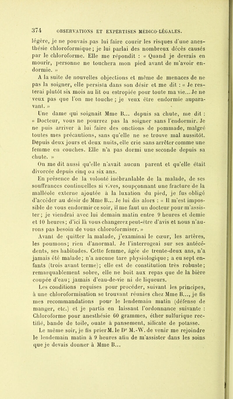 légère, je ne pouvais pas lui faire courir les risques d'une anes- thésie chloroformique; je lui parlai des nombreux décès causés par le chloroforme. Elle me répondit : « Quand je devrais en mourir, personne ne touchera mon pied avant de m’avoir en- dormie. » A la suite de nouvelles objections et même de menaces de ne pas la soigner, elle persista dans son désir et me dit ; « Je res- terai plutôt six mois au lit ou estropiée pour toute ma vie... Je ne veux pas que l’on me touche ; je veux être endormie aupara- vant. » Une dame qui soignait Mme B... depuis sa chute, me dit ; U Docteur, vous ne pourrez pas la soigner sans l’endormir. Je ne puis arriver à lui faire des onctions de pommade, malgré toutes mes précautions, sans qu’elle ne se trouve mal aussitôt. Depuis deux jours et deux nuits, elle crie sans arrêter comme une femme en couches. Elle n’a pas dormi une seconde depuis sa chute. » On me dit aussi qu’elle n’avait aucun parent et qu’elle était divorcée depuis cinq ou six ans. En présence de la volonté inébranlable de la malade, de ses souffrances continuelles si vives, soupçonnant une fracture de la malléole externe ajoutée à la luxation du pied, je fus obligé d’accéder au désir de Mme B... Je lui dis alors : « Il m’est impos- sible de vous endormir ce soir. Unie faut un docteur pour m’assis- ter; je viendrai avec lui demain matin entre 9 heures et demie et 10 heures; d’ici là vous changerez peut-être d’avis et nous n’au- rons pas besoin de vous chloroformiser. » Avant de quitter la malade, j’examinai le cœur, les artères, les poumons; rien d’anormal. Je l’interrogeai sur ses antécé- dents, ses habitudes. Cette femme, âgée de trente-deux ans, n’a jamais été malade; n’a aucune tare physiologique; a eu sept en- fants (trois avant terme); elle est de constitution très robuste; remarquablement sobre, elle ne boit aux repas que de la bière coupée d’eau; jamais d’eau-de-vie ni de liqueurs. Les conditions requises pour procéder, suivant les principes, à une chloroformisation se trouvant réunies chez Mme B..., je fis mes recommandations pour le lendemain matin (défense de manger, etc.) et je partis en laissant l’ordonnance suivante : Chloroforme pour anesthésie 60 grammes, éther sulfurique rec- tifié, bande de toile, ouate à pansement, silicate de potasse. Le même soir, je fis prierM. le D'^ M.-W. de venir me rejoindre le lendemain matin à 9 heures afin de m’assister dans les soins que je devais donner à Mme B...