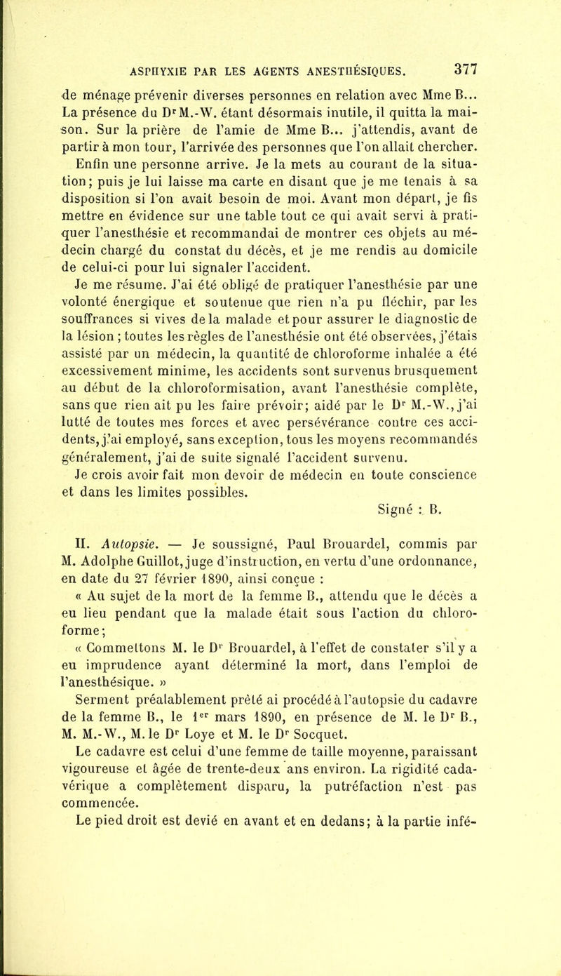 de ménage prévenir diverses personnes en relation avec Mme B... La présence du D'^M.-W. étant désormais inutile, il quitta la mai- son. Sur la prière de l’amie de Mme B... j’attendis, avant de partir à mon tour, l’arrivée des personnes que l’on allait chercher. Enfin une personne arrive. Je la mets au courant de la situa- tion; puis je lui laisse ma carte en disant que je me tenais à sa disposition si l’on avait besoin de moi. Avant mon départ, je fis mettre en évidence sur une table tout ce qui avait servi à prati- quer l’anesthésie et recommandai de montrer ces objets au mé- decin chargé du constat du décès, et je me rendis au domicile de celui-ci pour lui signaler l’accident. Je me résume. J’ai été obligé de pratiquer l’anesthésie par une volonté énergique et soutenue que rien n’a pu fléchir, par les souffrances si vives delà malade et pour assurer le diagnostic de la lésion ; toutes les règles de l’anesthésie ont été observées, j’étais assisté par un médecin, la quantité de chloroforme inhalée a été excessivement minime, les accidents sont survenus brusquement au début de la chloroformisation, avant l’anesthésie complète, sans que rien ait pu les faire prévoir; aidé par le D’’ M.-W.,j’ai lutté de toutes mes forces et avec persévérance contre ces acci- dents, j.’ai employé, sans exception, tous les moyens recommandés généralement, j’ai de suite signalé l’accident survenu. Je crois avoir fait mon devoir de médecin en toute conscience et dans les limites possibles. Signé : B. II. Autopsie. — Je soussigné, Paul Brouardel, commis par M. Adolphe Guillot, juge d’instruction, en vertu d’une ordonnance, en date du 27 février 1890, ainsi conçue : « Au sujet de la mort de la femme B., attendu que le décès a eu lieu pendant que la malade était sous l’action du chloro- forme; « Commettons M. le Brouardel, à l’effet de constater s’il y a eu imprudence ayant déterminé la mort, dans l’emploi de l’anesthésique. >> Serment préalablement prêté ai procédé à l’autopsie du cadavre de la femme B., le 1®’’ mars 1890, en présence de M. le U'’ B., M. M.-W., M.le D’’ Loye et M. le D’’ Socquet. Le cadavre est celui d’une femme de taille moyenne, paraissant vigoureuse et âgée de trente-deux ans environ. La rigidité cada- vérique a complètement disparu, la putréfaction n’est pas commencée. Le pied droit est dévié en avant et en dedans; à la partie infé-