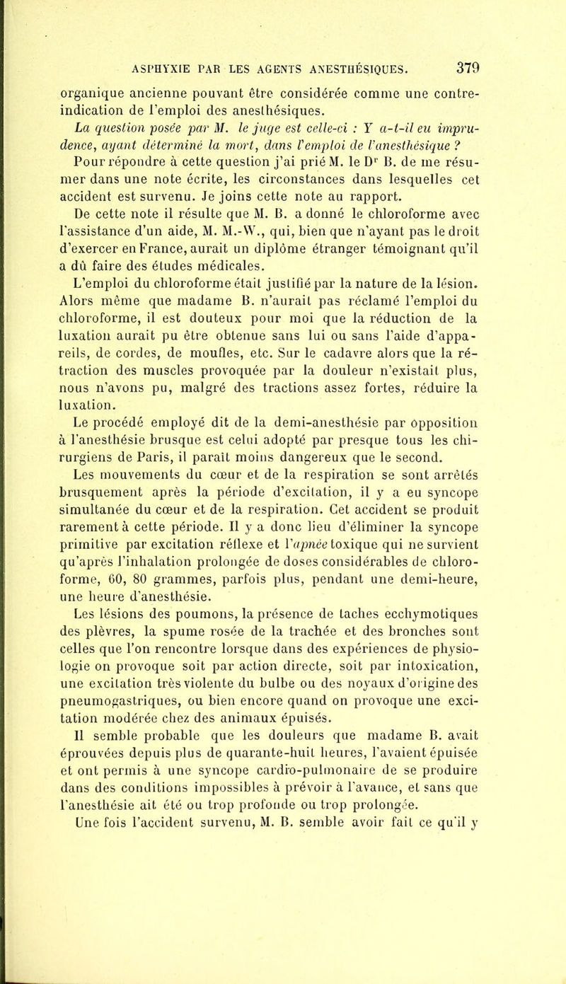 organique ancienne pouvant être considérée comme une contre- indication de l’emploi des anesltiésiques. La question -posée par M. le juge est celle-ci : Y a-t-il eu impru- dence^ ayant déterminé la mort, dans Vemploi de Vanesthésique ? Pour répondre à cette question j’ai prié M. le D'^ B. de me résu- mer dans une note écrite, les circonstances dans lesquelles cet accident est survenu. Je joins cette note au rapport. De cette note il résulte que M. B. a donné le chloroforme avec l'assistance d’un aide, M. M.-VV., qui, bien que n’ayant pas le droit d’exercer en France, aurait un diplôme étranger témoignant qu’il a dû faire des études médicales. L’emploi du chloroforme était justifié par la nature de la lésion. Alors même que madame B. n’aurait pas réclamé l’emploi du chloroforme, il est douteux pour moi que la réduction de la luxation aurait pu être obtenue sans lui ou sans l’aide d’appa- reils, de cordes, de moufles, etc. Sur le cadavre alors que la ré- traction des muscles provoquée par la douleur n’existait plus, nous n’avons pu, malgré des tractions assez fortes, réduire la luxation. Le procédé employé dit de la demi-anesthésie par opposition à l’anesthésie brusque est celui adopté par presque tous les chi- rurgiens de Paris, il parait moins dangereux que le second. Les mouvements du cœur et de la respiration se sont arrêtés brusquement après la période d’excitation, il y a eu syncope simultanée du cœur et de la respiration. Cet accident se produit rarement à cette période. Il y a donc lieu d’éliminer la syncope primitive par excitation réflexe et Vapnée toxique qui ne survient qu’après l’inhalation prolongée de doses considérables de chloro- forme, 60, 80 grammes, parfois plus, pendant une demi-heure, une heure d’anesthésie. Les lésions des poumons, la présence de taches ecchymotiques des plèvres, la spume rosée de la trachée et des bronches sont celles que l’on rencontre lorsque dans des expériences de physio- logie on provoque soit par action directe, soit par intoxication, une excitation très violente du bulbe ou des noyaux d’origine des pneumogastriques, ou bien encore quand on provoque une exci- tation modérée chez des animaux épuisés. 11 semble probable que les douleurs que madame B. avait éprouvées depuis plus de quarante-huit heures, l’avaient épuisée et ont permis à une syncope cardio-pulmonaire de se produire dans des conditions impossibles à prévoir à l’avauce, et sans que l’anesthésie ait été ou trop profonde ou trop prolongée. Une fois l’accident survenu, M. B. semble avoir fait ce qu'il y