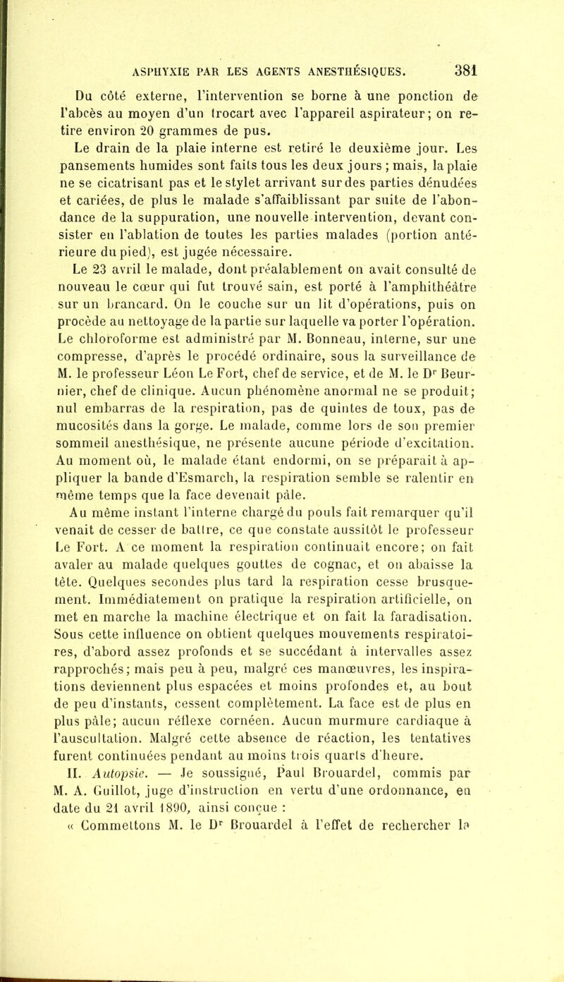 Du côté externe, rintervenlion se borne à une ponction de l’abcès au moyen d’un trocart avec l’appareil aspirateur; on re- tire environ 20 grammes de pus. Le drain de la plaie interne est retiré le deuxième Jour. Les pansements humides sont faits tous les deux jours ; mais, la plaie ne se cicatrisant pas et le stylet arrivant sur des parties dénudées et cariées, de plus le malade s’affaiblissant par suite de l’abon- dance de la suppuration, une nouvelle intervention, devant con- sister en l’ablation de toutes les parties malades (portion anté- rieure du pied], est jugée nécessaire. Le 23 avril le malade, dont préalablement on avait consulté de nouveau le cœur qui fut trouvé sain, est porté à l’amphithéâtre sur un brancard. On le couche sur un lit d’opérations, puis on procède au nettoyage de la partie sur laquelle va porter l’opération. Le chloroforme est administré par M. Bonneau, interne, sur une compresse, d’après le procédé ordinaire, sous la surveillance de M. le professeur Léon Le Fort, chef de service, et de M. le D'’ Beur- nier, chef de clinique. Aucun phénomène anormal ne se produit; nul embarras de la respiration, pas de quintes de toux, pas de mucosités dans la gorge. Le malade, comme lors de son premier sommeil anesthésique, ne présente aucune période d’excitation. Au moment où, le malade étant endormi, on se préparait à ap- pliquer la bande d’Esmarch, la respiration semble se ralentir en même temps que la face devenait pâle. Au même instant l’interne chargé du pouls fait remarquer qu’il venait de cesser de batire, ce que constate aussitôt le professeur Le Fort. A ce moment la respiration continuait encore; on fait avaler au malade quelques gouttes de cognac, et on abaisse la tête. Quelques secondes plus tard la respiration cesse brusque- ment. Immédiatement on pratique la respiration artificielle, on met en marche la machine électrique et on fait la faradisation. Sous cette influence on obtient quelques mouvements respiratoi- res, d’abord assez profonds et se succédant à intervalles assez rapprochés; mais peu à peu, malgré ces manœuvres, les inspira- tions deviennent plus espacées et moins profondes et, au bout de peu d’instants, cessent complètement. La face est de plus en plus pcàle; aucun réflexe cornéen. Aucun murmure cardiaque à l’auscultation. Malgré cette absence de réaction, les tentatives furent continuées pendant au moins trois quarts d’heure. IL Autopsie. — Je soussigné, Paul Brouardel, commis par M. A. Guillot, juge d’instruction en vertu d’une ordonnance, en date du 21 avril 1890, ainsi conçue : « Commettons M. le D** Brouardel à l’effet de rechercher la