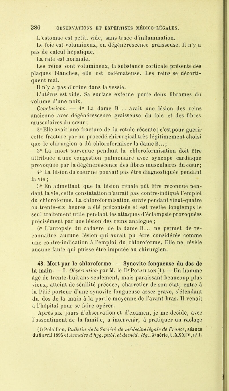 L’estomac est petit, vide, sans trace d’inflammation. Le foie est volumineux, en dégénérescence graisseuse. Il n’y a pas de calcul hépatique. La rate est normale. Les reins sont volumineux, la substance corticale présente des plaques blanches, elle est œdémateuse. Les reins se décorti- quent mal. Il n’y a pas d’urine dans la vessie. L’utérus est vide. Sa surface externe porte deux fibromes du volume d’une noix. Conclusions. — 1° La dame B... avait une lésion des reins ancienne avec dégénérescence graisseuse du foie et des fibres musculaires du cœur; 2° Elle avait une fracture de la rotule récente ; c’est pour guérir cette fracture parmi procédé chirurgical très légitimement choisi que le chirurgien a dû chloroformiser la dame B... ; 3° La mort survenue pendant la chloroformisation doit être attribuée aune congestion pulmonaire avec syncope cardiaque provoquée par la dégénérescence des fibres musculaires du cœur; 4° La lésion du cœur ne pouvait pas être diagnostiquée pendant la vie ; 5° En admettant que la lésion rénale pût être reconnue pen- dant la vie, cette constatation n’aurail pas contre-indiqué l’emploi du chloroforme. La chloroformisation suivie pendant vingt-quatre ou trente-six heures a été préconisée et est restée longtemps le seul traitement utile pendant les attaques d’éclampsie provoquées précisément par une lésion des reins analogue ; 6® L’autopsie du cadavre de la dame B... ne permet de re- connaître aucune lésion qui aurait pu être considérée comme une contre-indication à l’emploi du chloroforme. Elle ne révèle aucune faute qui puisse être imputée au chirurgien. 48. Mort par le chloroforme. — Synovite fongueuse du dos de la main. — I. Observation par M. le D* Polaillon (1). — Un homme âgé de trente-huit ans seulement, mais paraissant beaucoup plus vieux, atteint de sénilité précoce, charretier de son état, entre à la Pitié porteur d’une synovite fongueuse assez grave, s’étendant du dos de la main à la partie moyenne de l’avant-bras. Il venait à l’hôpital pour se faire opérer. Après six jours d’observation et d’examen, je me décide, avec l’assentiment de la famille, à intervenir, à pratiquer un raclage (1) Polaillon, Bulletin de la Société de médecine légale de France, séance du8 avril 1895 Annales ddujg.publ. et deméd. lég., 3*^série,!.XXXIV, n 1.