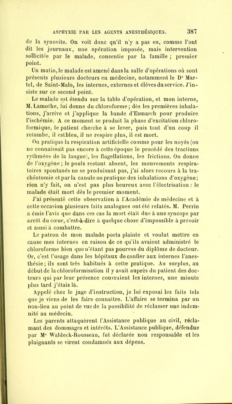 de la synovite. On voit donc qu’il n’y a pas eu, comme l’ont dit les journaux, une opération imposée, mais intervention sollicitée par le malade, consentie par la famille ; premier point. Un malin, le malade est amené dans la salle d’opérations où sont présents plusieurs docteurs en médecine, notamment le D'‘ Mar- tel, de Saint-Malo, les internes, externes et élèves du service. J’in- siste sur ce second point. Le malade est étendu sur la table d’opération, et mon interne, M.Lamothe, lui donne du chloroforme; dès les premières inhala- tions, j’arrive et j’applique la bande d’Esmarch pour produire l’ischémie. A ce moment se produit la phase d’excitation chloro- formique, le patient cherche à se lever, puis tout d'un coup il retombe, il estbleu, il ne respire plus, il est mort. On pratique la respiration artificielle comme pour les noyés (on ne connaissait pas encore à cette époque le procédé des tractions rythmées de la langue), les flagellations, les frictions. On donne de l’oxygène ; le pouls restant absent, les mouvements respira- toires spontanés ne se produisant pas, j’ai alors recours à la tra- chéotomie et par la canule on pratique des inhalations d’oxygène; rien n’y fait, on n’est pas plus heureux avec l’électrisation : le malade était mort dès le premier moment. J’ai présenté cette observation à l’Académie de médecine et à cette occasion plusieurs faits analogues ont été relatés. M. Perrin a émis l’avis que dans ces cas la mort était due à une syncope par arrêt du cœur, c’est-à-dire à quelque chose d’impossible à prévoir et aussi à combattre. Le patron de mon malade porta plainte et voulut mettre en cause mes internes en raison de ce qu’ils avaient administré le chloroforme bien que n’étant pas pourvus du diplôme de docteur. Or, c’est l’usage dans les hôpitaux de confier aux internes l’anes- thésie ; ils sont très habitués à cette pratique. Au surplus, au début de la chloroformisation il y avait auprès du patient des doc- teurs qui par leur présence couvraient les internes, une minute plus tard j’étais là. Appelé chez le juge d’instruction, je lui exposai les faits tels que je viens de les faire connaître. L’affaire se termina par un non-lieu au point de vue de la possibilité de réclamer une indem- nité au médecin. Les parents attaquèrent l’Assistance publique au civil, récla- mant des dommages et intérêts. L’Assistance publique, défendue par M® Waldeck-Rüusseau, fut déclarée non responsable et les plaignants se virent condamnés aux dépens.