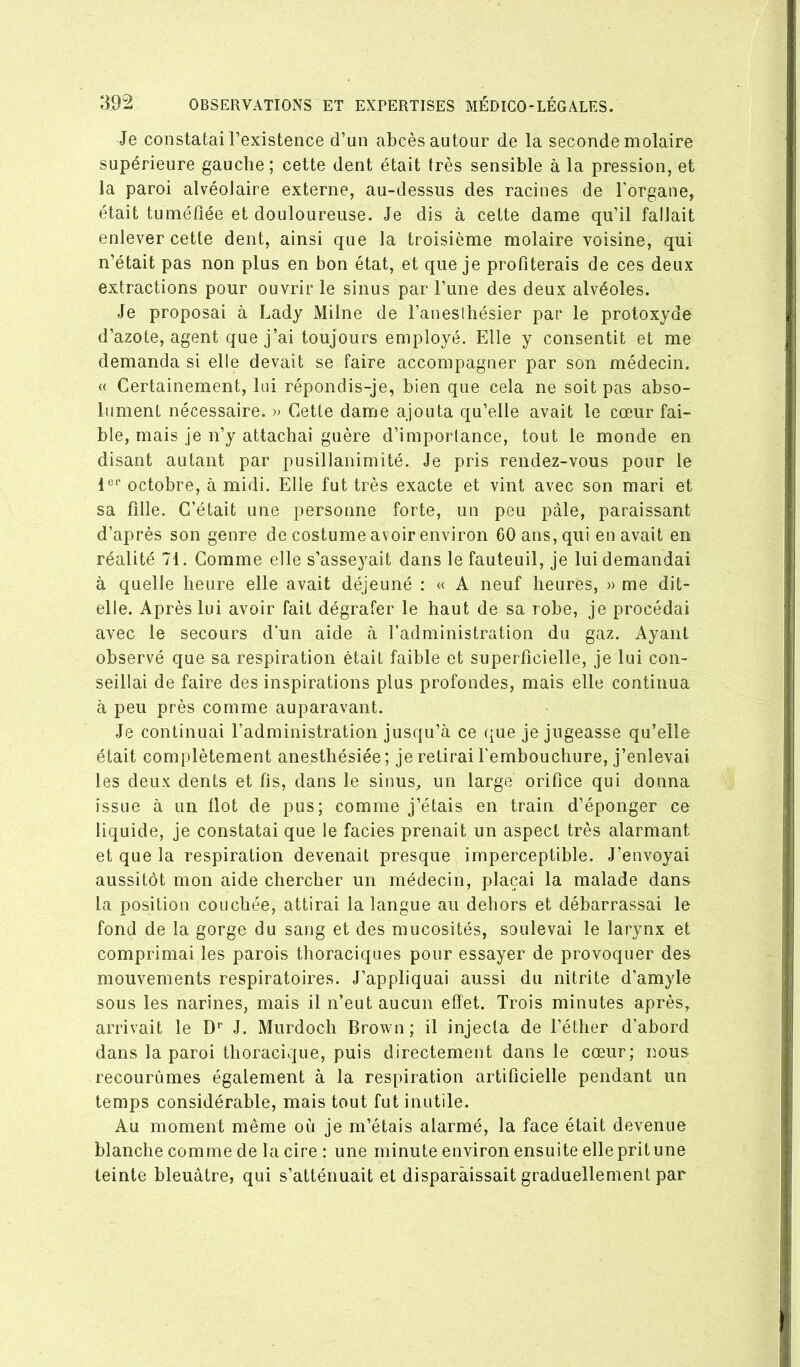 Je constatai l’existence d’un abcès autour de la seconde molaire supérieure gauche; cette dent était très sensible à la pression, et la paroi alvéolaire externe, au-dessus des racines de l’organe, était tuméfiée et douloureuse. Je dis à cette dame qu’il fallait enlever cette dent, ainsi que la troisième molaire voisine, qui n’était pas non plus en bon état, et que je profiterais de ces deux extractions pour ouvrir le sinus par l’une des deux alvéoles. Je proposai à Lady Milne de l’aneslhésier par le protoxyde d’azote, agent que j’ai toujours employé. Elle y consentit et me demanda si elle devait se faire accompagner par son médecin. « Certainement, lui répondis-je, bien que cela ne soit pas abso- lument nécessaire. » Cette dame ajouta qu’elle avait le cœur fai- ble, mais je n’y attachai guère d’imporlance, tout le monde en disant autant par pusillanimité. Je pris rendez-vous pour le 1®*' octobre, à midi. Elle fut très exacte et vint avec son mari et sa fille. C’était une personne forte, un peu pâle, paraissant d’après son genre de costume avoir environ 60 ans, qui en avait en réalité 71. Comme elle s’asseyait dans le fauteuil, je lui demandai à quelle heure elle avait déjeuné : « A neuf heures, » me dit- elle. Après lui avoir fait dégrafer le haut de sa robe, je procédai avec le secours d’un aide à l’administration du gaz. Ayant observé que sa respiration était faible et superficielle, je lui con- seillai de faire des inspirations plus profondes, mais elle continua à peu près comme auparavant. Je continuai l’administration jusqu’à ce ([ue je jugeasse qu’elle était complètement anesthésiée; je retirai l'embouchure, j’enlevai les deux dents et fis, dans le sinus, un large orifice qui donna issue à un Ilot de pus; comme j’étais en train d’éponger ce liquide, je constatai que le faciès prenait un aspect très alarmant et que la respiration devenait presque imperceptible. J’envoyai aussitôt mon aide chercher un médecin, plaçai la malade dans la position couchée, attirai la langue au dehors et débarrassai le fond de la gorge du sang et des mucosités, soulevai le larynx et comprimai les parois thoraciques pour essayer de provoquer des mouvements respiratoires. J’appliquai aussi du nitrite d’amyle sous les narines, mais il n’eut aucun effet. Trois minutes après, arrivait le D’’ J. Murdoch Brown ; il injecta de l’éther d’abord dans la paroi thoracique, puis directement dans le cœur; nous recourûmes également à la respiration artificielle pendant un temps considérable, mais tout fut inutile. Au moment même où je m’étais alarmé, la face était devenue blanche comme de la cire : une minute environ ensuite elle prit une teinte bleuâtre, qui s’atténuait et disparaissait graduellement par