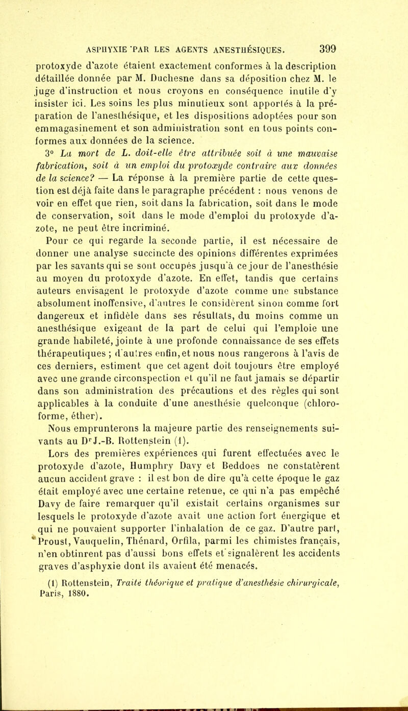 protoxyde d’azote étaient exactement conformes à la description détaillée donnée par M. Ducliesne dans sa déposition chez M. le juge d’instruction et nous croyons en conséquence inutile d’y insister ici. Les soins les plus minutieux sont apportés à la pré- paration de l’anesthésique, et les dispositions adoptées pour son emmagasinement et son administration sont en tous points con- formes aux données de la science. 3° La mort de L. doit-elle être attribuée soit ci une mauvaise fabrication, soit à un emploi du protoxyde contraire aux données de la science? — La réponse à la première partie de cette ques- tion est déjà faite dans le paragraphe précédent : nous venons de voir en effet que rien, soit dans la fabrication, soit dans le mode de conservation, soit dans le mode d’emploi du protoxyde d’a- zote, ne peut être incriminé. Pour ce qui regarde la seconde partie, il est nécessaire de donner une analyse succincte des opinions différentes exprimées par les savants qui se sont occupés jusqu'à ce jour de l’anesthésie au moyen du protoxyde d’azote. En effet, tandis que certains auteurs envisagent le protoxyde d’azote comme une substance absolument inoffensive, d’antres le considèrent sinon comme fort dangereux et infidèle dans ses résultats, du moins comme un anesthésique exigeant de la part de celui qui l’emploie une grande habileté, jointe à une profonde connaissance de ses effets thérapeutiques ; d'au'res enfin,et nous nous rangerons à l’avis de ces derniers, estiment que cet agent doit toujours être employé avec une grande circonspection et qu’il ne faut jamais se départir dans son administration des précautions et des règles qui sont applicables à la conduite d’une anesthésie quelconque (chloro- forme, éther). Nous emprunterons la majeure partie des renseignements sui- vants au D^'J.-B. Rottenstein (1). Lors des premières expériences qui furent effectuées avec le protoxyde d’azote, Humphry Davy et Beddoes ne constatèrent aucun accident grave : il est bon de dire qu’à celte époque le gaz était employé avec une certaine retenue, ce qui n’a pas empêché Davy de faire remarquer qu’il existait certains organismes sur lesquels le protoxyde d’azote avait une action fort énergique et qui ne pouvaient supporter l’inhalation de ce gaz. D’autre part, *Proust, Vauquelin, Thénard, Orfila, parmi les chimistes français, n’en obtinrent pas d’aussi bons effets et’signalèrent les accidents graves d’asphyxie dont ils avaient été menacés. (1) Rottenstein, Traité théorique et pratique d’anesthésie chirurgicale, Paris, 1880.