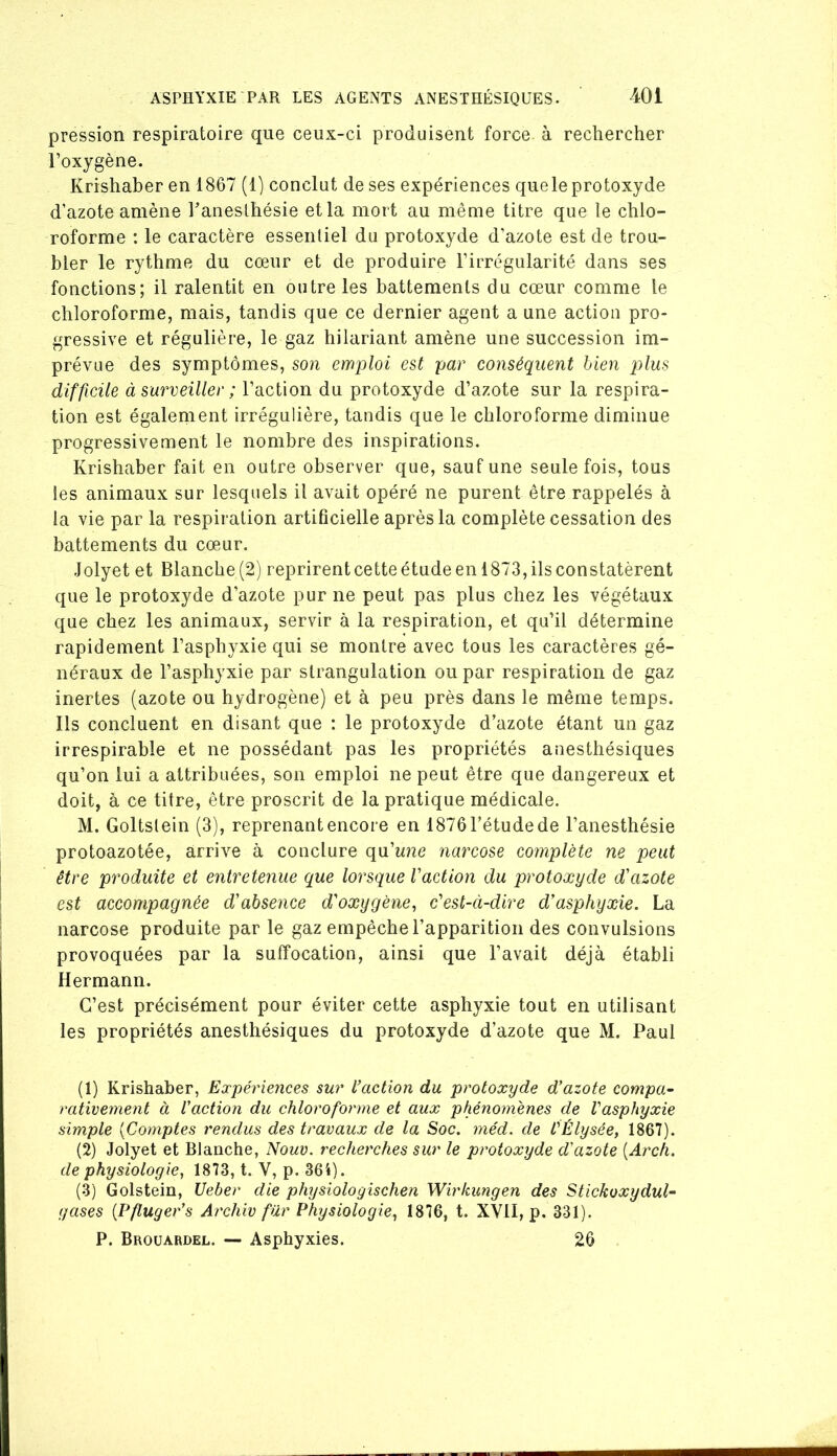 pression respiratoire que ceux-ci produisent force à rechercher l’oxygène. Krishaber en 1867 (1) conclut de ses expériences queleprotoxyde d’azote amène baneslhésie et la mort au même titre que le chlo- roforme : le caractère essentiel du protoxyde d’azote est de trou- bler le rythme du cœur et de produire l’irrégularité dans ses fonctions; il ralentit en outre les battements du cœur comme le chloroforme, mais, tandis que ce dernier agent a une action pro- gressive et régulière, le gaz hilariant amène une succession im- prévue des symptômes, son emploi est par conséquent bien plus difficile à surveiller ; l’action du protoxyde d’azote sur la respira- tion est également irrégulière, tandis que le chloroforme diminue progressivement le nombre des inspirations. Krishaber fait en outre observer que, sauf une seule fois, tous les animaux sur lesquels il avait opéré ne purent être rappelés à la vie par la respiration artificielle après la complète cessation des battements du cœur. Jolyet et Blanche(2) reprirentcetteétudeenl873,ilsconstatèrent que le protoxyde d’azote pur ne peut pas plus chez les végétaux que chez les animaux, servir à la respiration, et qu’il détermine rapidement l’asphyxie qui se montre avec tous les caractères gé- néraux de l’asphyxie par strangulation ou par respiration de gaz inertes (azote ou hydrogène) et à peu près dans le même temps. Ils concluent en disant que : le protoxyde d’azote étant un gaz irrespirable et ne possédant pas les propriétés anesthésiques qu’on lui a attribuées, son emploi ne peut être que dangereux et doit, à ce titre, être proscrit de la pratique médicale. M. Goltslein (3), reprenant encore en 1876 l’étude de l’anesthésie protoazotée, arrive à conclure qu’wiie narcose complète ne peut être produite et entretenue que lorsque faction du protoxyde d'azote est accompagnée d'absence d'oxygène^ c'est-à-dire d'asphyxie. La narcose produite par le gaz empêche l’apparition des convulsions provoquées par la suffocation, ainsi que l’avait déjà établi Hermann. C’est précisément pour éviter cette asphyxie tout en utilisant les propriétés anesthésiques du protoxyde d’azote que M. Paul (1) Krishaber, Expériences sur l’action du protoxyde d’azote compa- rativement à l’action du chloroforme et aux phénomènes de Vasphyxie simple {Comptes rendus des travaux de la Soc. méd. de l'Élysée, 1867). (2) Jolyet et Blanche, Nouv. recherches sur le protoxyde d'azote [Arch. de physiologie, 1873, t. V, p. 364). (.§) Golstein, Ueber die physiologischen Wirkungen des Stickoxydul- gases {Pfluger’s Archiv fur Physiologie, 1876, t. XVII, p. 331). P. Broüardel. — Asphyxies. 26