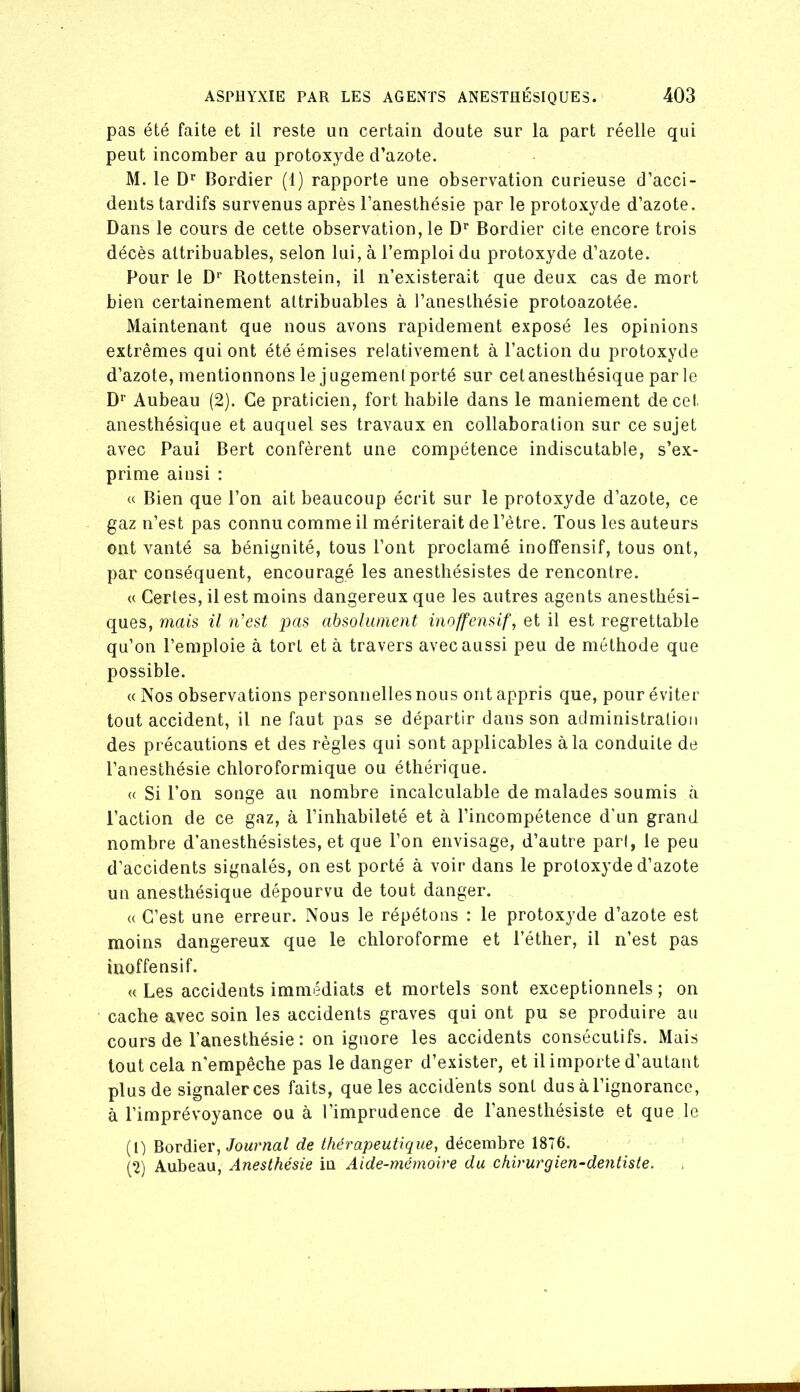 pas été faite et il reste un certain doute sur la part réelle qui peut incomber au protoxyde d’azote. M. le Bordier (1) rapporte une observation curieuse d’acci- dents tardifs survenus après l’anesthésie par le protoxyde d’azote. Dans le cours de cette observation, le D’’ Bordier cite encore trois décès attribuables, selon lui, à l’emploi du protoxyde d’azote. Pour le D’’ Rottenstein, il n’existerait que deux cas de mort bien certainement attribuables à l’anesthésie protoazotée. Maintenant que nous avons rapidement exposé les opinions extrêmes qui ont été émises relativement à l’action du protoxyde d’azote, mentionnons le jugemeni porté sur cet anesthésique parle D* Aubeau (2). Ce praticien, fort habile dans le maniement de cet anesthésique et auquel ses travaux en collaboration sur ce sujet avec Paul Bert confèrent une compétence indiscutable, s’ex- prime ainsi ; U Bien que l’on ait beaucoup écrit sur le protoxyde d’azote, ce gaz n’est pas connu comme il mériterait de l’être. Tous les auteurs ont vanté sa bénignité, tous l’ont proclamé inofîensif, tous ont, par conséquent, encouragé les anesthésistes de rencontre. « Certes, il est moins dangereux que les autres agents anesthési- ques, mais il n’est pas absolument inoffensif, et il est regrettable qu’on l’emploie à tort et à travers avec aussi peu de méthode que possible. « Nos observations personnelles nous ont appris que, pour éviter tout accident, il ne faut pas se départir dans son administration des précautions et des règles qui sont applicables à la conduite de l’anesthésie chloroformique ou éthérique. « Si l’on songe au nombre incalculable de malades soumis à l’action de ce gaz, à l’inhabileté et à l’incompétence d’un grand nombre d’anesthésistes, et que l’on envisage, d’autre part, le peu d’accidents signalés, on est porté à voir dans le protoxyde d’azote un anesthésique dépourvu de tout danger. (( C’est une erreur. Nous le répétons : le protoxyde d’azote est moins dangereux que le chloroforme et l’éther, il n’est pas inoffensif. <{ Les accidents immédiats et mortels sont exceptionnels; on cache avec soin les accidents graves qui ont pu se produire au cours de l’anesthésie : on ignore les accidents consécutifs. Mais tout cela n'empêche pas le danger d’exister, et il importe d’autant plus de signaler ces faits, que les accidents sont dus à l’ignorance, à l’imprévoyance ou à l’imprudence de l’anesthésiste et que le (1) Bordier, Tourna/ de thérapeutique, décembre 1876. (2) Aubeau, Anesthésie iu Aide-mémoire du chirurgien-dentiste.