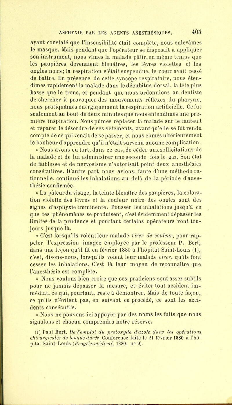 ayant constaté que l’insensibilité était complète, nous enlevâmes le masque. Mais pendant que l’opérateur se disposait à appliquer son instrument, nous vîmes la malade pâlir, en même temps que les paupières devenaient bleuâtres, les lèvres violettes et les ongles noirs; la respiration s’était suspendue, le cœur avait cessé de battre. En présence de cette syncope respiratoire, nous éten- dîmes rapidement la malade dans le décubitus dorsal, la tête plus basse que le tronc, et pendant que nous ordonnions au dentiste de chercher à provoquer des mouvements réflexes du pharynx, nous pratiquâmes énergiquement la respiration artificielle. Ce fut seulement au bout de deux minutes que nous entendîmes une pre- mière inspiration. Nous pûmes replacer la malade sur le fauteuil et réparer le désordre de ses vêtements, avant qu’elle se fût rendu compte de ce qui venait de se passer, et nous eûmes ultérieurement le bonheur d’apprendre qu’il n’était survenu aucune complication. « Nous avons eu tort, dans ce cas, de céder aux sollicitations de la malade et de lui administrer une seconde fois le gaz. Son état de faiblesse et de nervosisme n’autorisait point deux anesthésies consécutives. D’autre part nous avions, faute d’une méthode ra- tionnelle, continué les inhalations au delà de la période d’anes- thésie confirmée. (( La pâleurdu visage, la teinte bleuâtre des paupières, la colora- tion violette des lèvres et la couleur noire des ongles sont des signes d’asphyxie imminente. Pousser les inhalations jusqu’à ce que ces phénomènes se produisent, c’est évidemment dépasser les limites de la prudence et pourtant certains opérateurs vont tou- jours jusque-là. « C’est lorsqu’ils voient leur malade virer de couleur, pour rap- peler l’expression imagée employée par le professeur P. Bert, dans une leçon qu’il fit en février 1880 à l’hôpital Saint-Louis (1), c’est, disons-nous, lorsqu’ils voient leur malade virer, qu’ils font cesser les inhalations. C’est là leur moyen de reconnaître que l’anesthésie est complète. « Nous voulons bien croire que ces praticiens sont assez subtils pour ne jamais dépasser la mesure, et éviter tout accident im- médiat, ce qui, pourtant, reste à démontrer. Mais de toute façon, ce qu'ils n’évitent pas, en suivant ce procédé, ce sont les acci- dents consécutifs. « Nous ne pouvons ici appuyer par des noms les faits que nous signalons et chacun comprendra notre réserve. (i) Faut Bert, De l’emploi du proioxtjde d’azote dans les opérations chirurgicales de longue durée, Conférence faite le 21 février 1880 à l’hô- pital Saint-Louis [Progrès médical, 1880, u° 9).