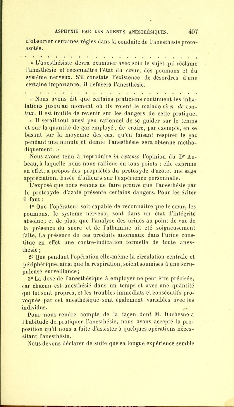 d’observer certaines règles dans la conduite de l’anesthésie proto- azotée. (( L’anesthésiste devra examiner avec soin le sujet qui réclame l’anesthésie et reconnaître l’état du cœur, des poumons et du système nerveux. S’il constate l’existence de désordres d’une certaine importance, il refusera l’anesthésie. « Nous avons dit que certains praticiens continuent les inha- lations jusqu’au moment où ils voient le malade rh'cr de cou- leur. 11 est inutile de revenir sur les dangers de cette pratique. « Il serait tout aussi peu rationnel de se guider sur le temps et sur la quantité de gaz employé; de croire, par exemple, en se basant sur la moyenne des cas, qu’en faisant respirer le gaz pendant une minute et demie l’anesthésie sera obtenue métho- diquement. » Nous avons tenu à reproduire in extenso l’opinion du D’’ Au- beau, à laquelle nous nous rallions en tous points : elle exprime en effet, à propos des propriétés du protoxyde d’azote, une sage appréciation, basée d’ailleurs sur l’expérience personnelle. L’exposé que nous venons de faire prouve que l’anesthésie par le protoxyde d’azote présente certains dangers. Pour les éviter il faut : 1° Que l’opérateur soit capable de reconnaître que le cœur, les poumons, le système nerveux, sont dans un état d’intégrité absolue ; et de plus, que l’analyse des urines au point de vue de la présence du sucre et de l’albumine ait été soigneusement faite. La présence de ces produits anormaux dans l’uiine cons- titue en effet une contre-indication formelle de toute anes- thésie ; 2® Que pendant l’opération elle-même la circulation centrale et périphérique, ainsi que la respiration, soient soumises à une scru- puleuse surveillance; 3® La dose de l’anesthésique à employer ne peut être précisée, car chacun est anesthésié dans un temps et avec une quantité qui lui sont propres, et les troubles immédiats et consécutifs pro- voqués par cet anesthésique sont également variables avec tes individus. Pour nous rendre compte de la façon dont M. Duchesne a l’habitude de.pratiquer l’aneslhésie, nous avons accepté la pro- position qu’il nous a faite d’assister à quelques opérations néces- sitant l’anesthésie. Nous devons déclarer de suite que sa longue expérience semble