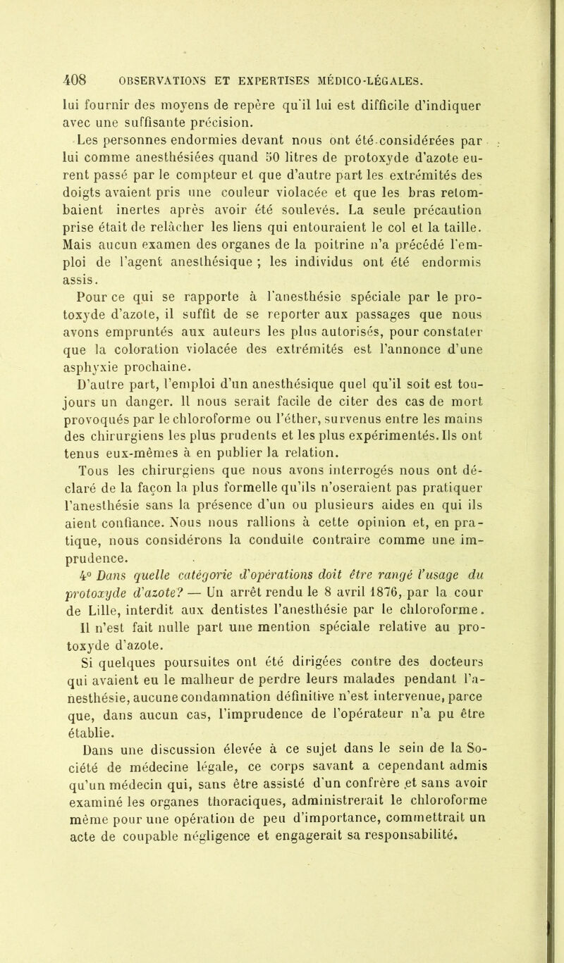 lui fournir des moyens de repère qu'il lui est difficile d’indiquer avec une suffisante précision. Les personnes endormies devant nous ont été-considiérées par lui comme anesthésiées quand 50 litres de protoxyde d’azote eu- rent passé par le compteur et que d’autre part les extrémités des doigts avaient pris une couleur violacée et que les bras retom- baient inertes après avoir été soulevés. La seule précaution prise était de relâcher les liens qui entouraient le col et la taille. Mais aucun examen des organes de la poitrine n’a précédé l'em- ploi de l’agent anesthésique ; les individus ont été endormis assis. Pour ce qui se rapporte à l’anesthésie spéciale par le pro- toxyde d’azote, il suffit de se reporter aux passages que nous avons empruntés aux auteurs les plus autorisés, pour constater que la coloration violacée des extrémités est l’annonce d’une asphyxie prochaine. D’autre part, l’emploi d’un anesthésique quel qu’il soit est tou- jours un danger. Il nous serait facile de citer des cas de mort provoqués par le chloroforme ou l’éther, survenus entre les mains des chirurgiens les plus prudents et les plus expérimentés. Ils ont tenus eux-mêmes à en publier la relation. Tous les chirurgiens que nous avons interrogés nous ont dé- claré de la façon la plus formelle qu’ils n’oseraient pas pratiquer l’anesthésie sans la présence d’un ou plusieurs aides en qui ils aient confiance. Nous nous rallions à cette opinion et, en pra- tique, nous considérons la conduite contraire comme une im- prudence. 4° Daiis quelle catégorie d'opérations doit être rangé Vusage du protoxyde d'azote?— Un arrêt rendu le 8 avril 1876, par la cour de Lille, interdit aux dentistes l’anesthésie par le chloroforme. Il n’est fait nulle part une mention spéciale relative au pro- toxyde d’azote. Si quelques poursuites ont été dirigées contre des docteurs qui avaient eu le malheur de perdre leurs malades pendant l’a- nesthésie, aucune condamnation définitive n’est intervenue, parce que, dans aucun cas, l’imprudence de l’opérateur n’a pu être établie. Dans une discussion élevée à ce sujet dans le sein de la So- ciété de médecine légale, ce corps savant a cependant admis qu’un médecin qui, sans être assisté d’un confrère .et sans avoir examiné les organes thoraciques, administrerait le chloroforme même pour une opération de peu d’importance, commettrait un acte de coupable négligence et engagerait sa responsabilité.