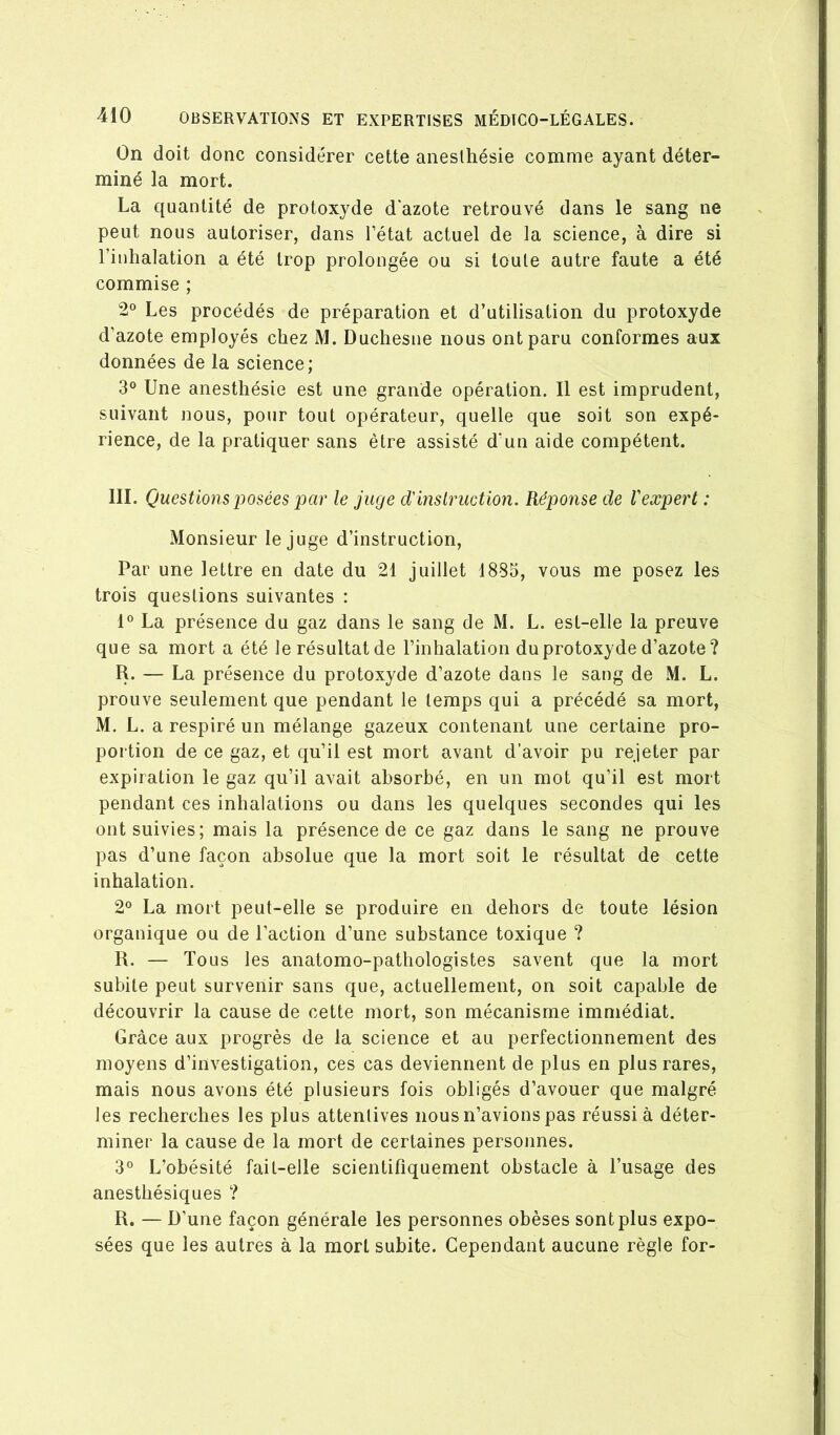 On doit donc considérer cette anesthésie comme ayant déter- miné la mort. La quantité de protoxyde dazote retrouvé dans le sang ne peut nous autoriser, dans l’état actuel de la science, à dire si l’inhalation a été trop prolongée ou si toute autre faute a été commise ; 2° Les procédés de préparation et d’utilisation du protoxyde d’azote employés chez M. Duchesne nous ont paru conformes aux données de la science; 3° Une anesthésie est une grande opération. Il est imprudent, suivant nous, pour tout opérateur, quelle que soit son expé- rience, de la pratiquer sans être assisté d’un aide compétent. III. Questions posées par le juge d'inslruetion. Réponse de Vexpert : Monsieur le juge d’instruction. Par une lettre en date du 21 juillet 1885, vous me posez les trois questions suivantes ; 1° La présence du gaz dans le sang de M. L. est-elle la preuve que sa mort a été le résultat de l’inhalation du protoxyde d’azote? R. — La présence du protoxyde d’azote dans le sang de M. L. prouve seulement que pendant le temps qui a précédé sa mort, M. L. a respiré un mélange gazeux contenant une certaine pro- portion de ce gaz, et qu’il est mort avant d’avoir pu rejeter par expiration le gaz qu’il avait absorbé, en un mot qu’il est mort pendant ces inhalations ou dans les quelques secondes qui les ont suivies; mais la présence de ce gaz dans le sang ne prouve pas d’une façon absolue que la mort soit le résultat de cette inhalation. 2° La mort peut-elle se produire en dehors de toute lésion organique ou de l’action d’une substance toxique ? R. — Tous les anatomo-pathologistes savent que la mort subite peut survenir sans que, actuellement, on soit capable de découvrir la cause de cette mort, son mécanisme immédiat. Grâce aux progrès de la science et au perfectionnement des moyens d’investigation, ces cas deviennent de plus en plus rares, mais nous avons été plusieurs fois obligés d’avouer que malgré les recherches les plus attentives nous n’avions pas réussi à déter- miner la cause de la mort de certaines personnes. 3° L’obésité fait-elle scientifiquement obstacle à l’usage des anesthésiques ? R. — D’une façon générale les personnes obèses sont plus expo- sées que les autres à la mort subite. Cependant aucune règle for-